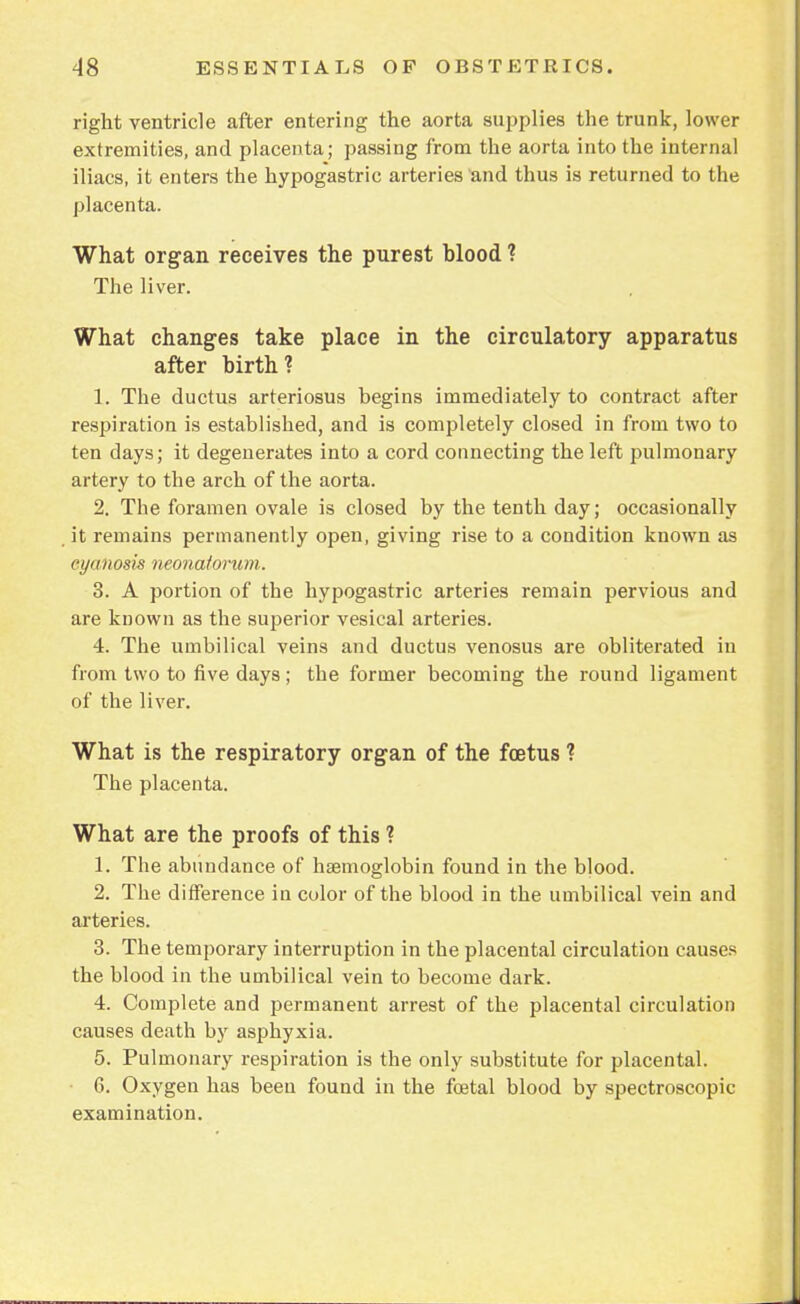 right ventricle after entering the aorta supplies the trunk, lower extremities, and placenta; passing from the aorta into the internal iliacs, it enters the hypogastric arteries and thus is returned to the placenta. What organ receives the purest blood ? The liver. What changes take place in the circulatory apparatus after birth? 1. The ductus arteriosus begins immediately to contract after respiration is established, and is completely closed in from two to ten days; it degenerates into a cord connecting the left pulmonary artery to the arch of the aorta. 2. The foramen ovale is closed by the tenth day; occasionally it remains permanently open, giving rise to a condition known as cyanosis neonatorum. 3. A portion of the hypogastric arteries remain pervious and are known as the superior vesical arteries. 4. The umbilical veins and ductus venosus are obliterated in from two to five days ; the former becoming the round ligament of the liver. What is the respiratory organ of the foetus ? The placenta. What are the proofs of this ? 1. The abundance of haemoglobin found in the blood. 2. The difference in color of the blood in the umbilical vein and arteries. 3. The temporary interruption in the placental circulation causes the blood in the umbilical vein to become dark. 4. Complete and permanent arrest of the placental circulation causes death by asphyxia. 5. Pulmonary respiration is the only substitute for placental. 6. Oxygen has been found in the foetal blood by spectroscopic examination.