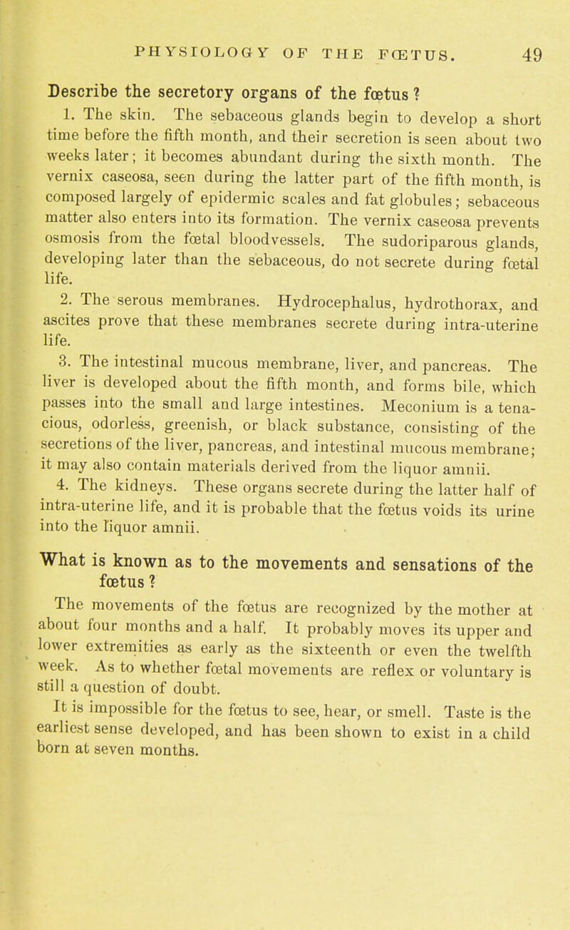 Describe the secretory organs of the foetus ? 1. The skin. The sebaceous glands begin to develop a short time before the fifth month, and their secretion is seen about two weeks later; it becomes abundant during the sixth month. The vernix caseosa, seen during the latter part of the fifth month, is composed largely of epidermic scales and fat globules; sebaceous matter also enters into its formation. The vernix caseosa prevents osmosis from the foetal bloodvessels. The sudoriparous glands, developing later than the sebaceous, do not secrete during foetal life. 2. The serous membranes. Hydrocephalus, hydrothorax, and ascites prove that these membranes secrete during intra-uterine life. 3. The intestinal mucous membrane, liver, and pancreas. The liver is developed about the fifth month, and forms bile, which passes into the small and large intestines. Meconium is a tena- cious, odorless, greenish, or black substance, consisting of the secretions of the liver, pancreas, and intestinal mucous membrane; it may also contain materials derived from the liquor amnii. 4. The kidneys. These organs secrete during the latter half of intra-uterine life, and it is probable that the foetus voids its urine into the liquor amnii. What is known as to the movements and sensations of the foetus ? The movements of the foetus are recognized by the mother at about four months and a half. It probably moves its upper and lower extremities as early as the sixteenth or even the twelfth week. As to whether foetal movements are reflex or voluntary is still a question of doubt. It is impossible for the foetus to see, hear, or smell. Taste is the earliest sense developed, and has been shown to exist in a child born at seven months.