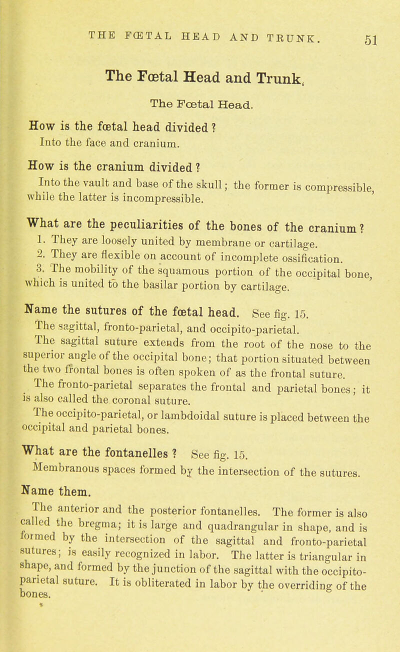 The Foetal Head and Trunk, The Foetal Head. How is the foetal head divided ? Into the face and cranium. How is the cranium divided ? Into the vault and base of the skull; the former is compressible, while the latter is incompressible. What are the peculiarities of the bones of the cranium ? 1. They are loosely united by membrane or cartilage. 2. They are flexible on account of incomplete ossification. 3. The mobility of the squamous portion of the occipital bone, which is united to the basilar portion by cartilage. Name the sutures of the foetal head. See fig. 15. The sagittal, fronto-parietal, and occipitoparietal. The sagittal suture extends from the root of the nose to the superior angle of the occipital bone; that portion situated between the two frontal bones is often spoken of as the frontal suture. The fronto-parietal separates the frontal and parietal bones; it is also called the coronal suture. The occipito-parietal, or lambdoidal suture is placed between the occipital and parietal bones. What are the fontanelles ? See fig. 15. Membranous spaces formed by the intersection of the sutures. Name them. The anterior and the posterior fontanelles. The former is also called the bregma; it is large and quadrangular in shape, and is formed by the intersection of the sagittal and fronto-parietal sutures; is easily recognized in labor. The latter is triangular in shape, and formed by the junction of the sagittal with the occipito- parietal suture. It is obliterated in labor by the overriding of the bones.