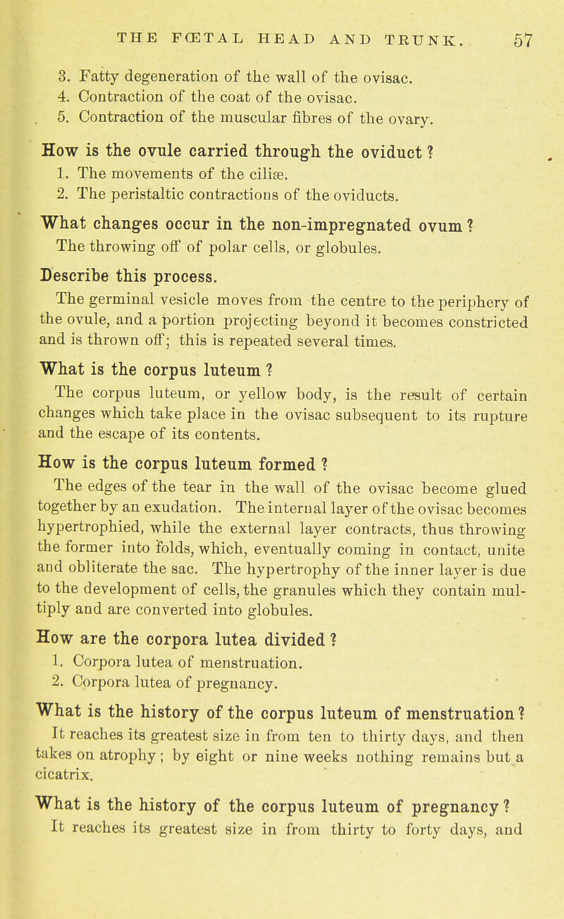 3. Fatty degeneration of the wall of the ovisac. 4. Contraction of the coat of the ovisac. 5. Contraction of the muscular fibres of the ovary. How is the ovule carried through the oviduct ? 1. The movements of the ciliae. 2. The peristaltic contractions of the oviducts. What changes occur in the non-impregnated ovum ? The throwing off of polar cells, or globules. Describe this process. The germinal vesicle moves from the centre to the periphery of the ovule, and a portion projecting beyond it becomes constricted and is thrown off; this is repeated several times. What is the corpus luteum ? The corpus luteum, or yellow body, is the result of certain changes which take place in the ovisac subsequent to its rupture and the escape of its contents. How is the corpus luteum formed ? The edges of the tear in the wall of the ovisac become glued together by an exudation. The internal layer of the ovisac becomes hypertrophied, while the external layer contracts, thus throwing the former into folds, which, eventually coming in contact, unite and obliterate the sac. The hypertrophy of the inner layer is due to the development of cells, the granules which they contain mul- tiply and are converted into globules. How are the corpora lutea divided ? 1. Corpora lutea of menstruation. 2. Corpora lutea of pregnancy. What is the history of the corpus luteum of menstruation ? It reaches its greatest size in from ten to thirty days, and then takes on atrophy ; by eight or nine weeks nothing remains but a cicatrix. What is the history of the corpus luteum of pregnancy ? It reaches its greatest size in from thirty to forty days, and