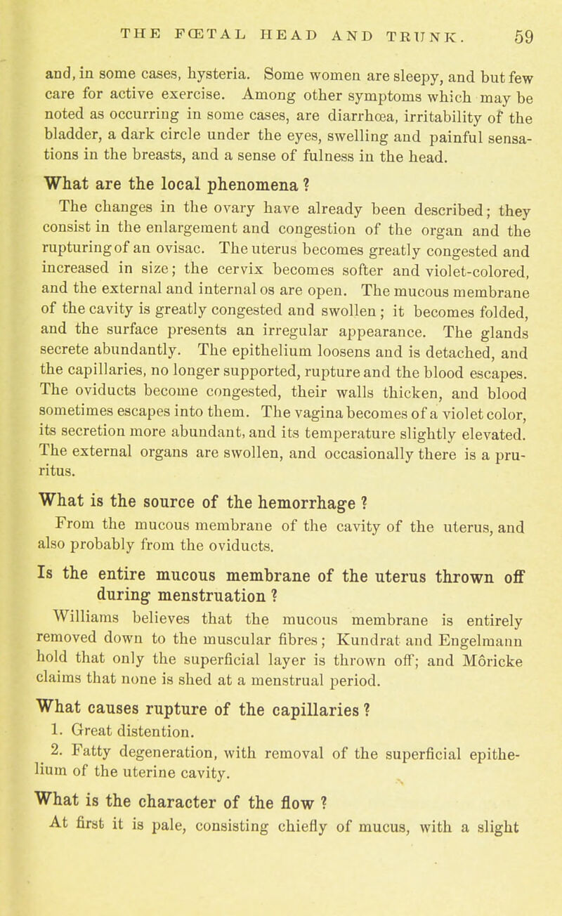 and, in some cases, hysteria. Some women are sleepy, and but few care for active exercise. Among other symptoms which may be noted as occurring in some cases, are diarrhoea, irritability of the bladder, a dark circle under the eyes, swelling and painful sensa- tions in the breasts, and a sense of fulness in the head. What are the local phenomena ? The changes in the ovary have already been described; they consist in the enlargement and congestion of the organ and the rupturing of an ovisac. The uterus becomes greatly congested and increased in size; the cervix becomes softer and violet-colored, and the external and internal os are open. The mucous membrane of the cavity is greatly congested and swollen ; it becomes folded, and the surface presents an irregular appearance. The glands secrete abundantly. The epithelium loosens and is detached, and the capillaries, no longer supported, rupture and the blood escapes. The oviducts become congested, their walls thicken, and blood sometimes escapes into them. The vagina becomes of a violet color, its secretion more abundant, and its temperature slightly elevated. The external organs are swollen, and occasionally there is a pru- ritus. What is the source of the hemorrhage ? From the mucous membrane of the cavity of the uterus, and also probably from the oviducts. Is the entire mucous membrane of the uterus thrown off during menstruation ? Williams believes that the mucous membrane is entirely removed down to the muscular fibres; Kundrat and Engelmann hold that only the superficial layer is thrown off; and Moricke claims that none is shed at a menstrual period. What causes rupture of the capillaries ? 1. Great distention. 2. Fatty degeneration, with removal of the superficial epithe- lium of the uterine cavity. What is the character of the flow ? At first it is pale, consisting chiefly of mucus, with a slight
