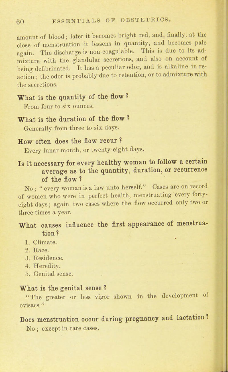 amount of blood; later it becomes bright red, and, finally, at the close of menstruation it lessens in quantity, and becomes pale again. The discharge is non-coagulable. This is due to its ad- mixture with the glandular secretions, and also oh account of being defibrinated. It has a peculiar odor, and is alkaline in re- action ; the odor is probably due to retention, or to admixture with the secretions. What is the quantity of the flow ? From four to six ounces. What is the duration of the flow ? Generally from three to six days. How often does the flow recur ? Every lunar month, or twenty-eight days. Is it necessary for every healthy woman to follow a certain average as to the quantity, duration, or recurrence of the flow ? No ;  every woman is a law unto herself. Cases are on record of women who were in perfect health, menstruating every forty- eight days; again, two cases where the flow occurred only two or three times a year. What causes influence the first appearance of menstrua- tion? » 1. Climate. 2. Kace. 3. Residence. 4. Heredity. 5. Genital sense. What is the genital sense ? The greater or less vigor shown in the development of ovisacs. Does menstruation occur during pregnancy and lactation ? No ; except in rare cases.