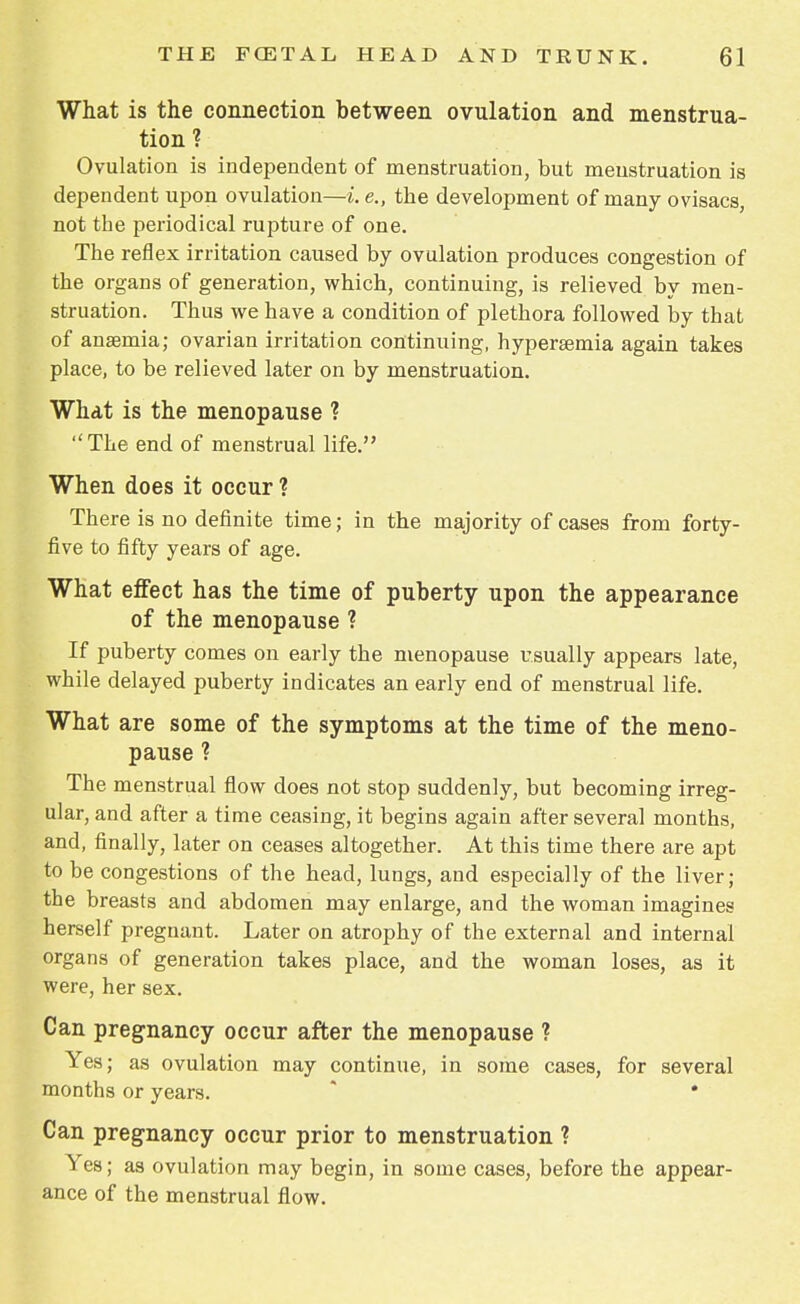 What is the connection between ovulation and menstrua- tion? Ovulation is independent of menstruation, but meustruation is dependent upon ovulation—i. e., the development of many ovisacs, not the periodical rupture of one. The reflex irritation caused by ovulation produces congestion of the organs of generation, which, continuing, is relieved by men- struation. Thus we have a condition of plethora followed by that of anaemia; ovarian irritation continuing, hypersemia again takes place, to be relieved later on by menstruation. What is the menopause ?  The end of menstrual life. When does it occur 1 There is no definite time; in the majority of cases from forty- five to fifty years of age. What effect has the time of puberty upon the appearance of the menopause ? If puberty comes on early the menopause usually appears late, while delayed puberty indicates an early end of menstrual life. What are some of the symptoms at the time of the meno- pause ? The menstrual flow does not stop suddenly, but becoming irreg- ular, and after a time ceasing, it begins again after several months, and, finally, later on ceases altogether. At this time there are apt to be congestions of the head, lungs, and especially of the liver; the breasts and abdomen may enlarge, and the woman imagines herself pregnant. Later on atrophy of the external and internal organs of generation takes place, and the woman loses, as it were, her sex. Can pregnancy occur after the menopause ? Yes; as ovulation may continue, in some cases, for several months or years. Can pregnancy occur prior to menstruation ? Yes; as ovulation may begin, in some cases, before the appear- ance of the menstrual flow.