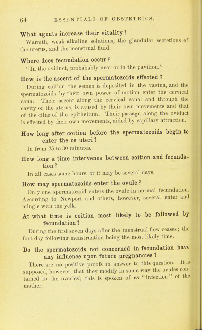 What agents increase their vitality ? Warmth, weak alkaline solutions, the glandular secretions of the uterus, and the menstrual fluid. Where does fecundation occur ? In the oviduct, probabably near or in the pavilion. How is the ascent of the spermatozoids effected ? During coition the semen is deposited in the vagina, and the spermatozoids by their own power of motion enter the cervical canal. Their ascent along the cervical canal and through the cavity of the uterus, is caused by their own movements and that of the ciliaB of the epithelium. Their passage along the oviduct is effected by their own movements, aided by capillary attraction. How long after coition before the spermatozoids begin to enter the os uteri? In from 25 to 30 minutes. How long a time intervenes between coition and fecunda- tion? In all cases some hours, or it may be several days. How may spermatozoids enter the ovule ? Only one spermatozoid enters the ovule in normal fecundation. According to Newport and others, however, several enter and mingle with the yelk. At what time is coition most likely to be followed by fecundation ? During the first seven days after the menstrual flow ceases; the first day following menstruation being the most likely time. Do the spermatozoids not concerned in fecundation have any influence upon future pregnancies ? There are no positive proofs in answer to this question. It is supposed, however, that they modify in some way the ovules con- • tained in the ovaries-; this is spoken of as  infection of the mother.