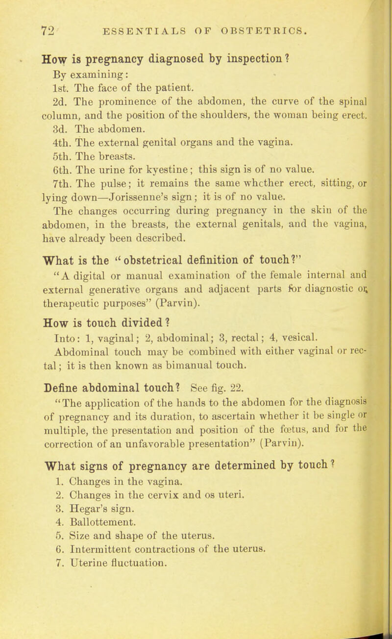 How is pregnancy diagnosed by inspection ? By examining: 1st. The face of the patient. 2d. The prominence of the abdomen, the curve of the spinal column, and the position of the shoulders, the woman being erect. 3d. The abdomen. 4th. The external genital organs and the vagina. 5th. The breasts. 6th. The urine for kyestine; this sign is of no value. 7th. The pulse; it remains the same whether erect, sitting, or lying down—Jorissenne's sign; it is of no value. The changes occurring during pregnancy in the skin of the abdomen, in the breasts, the external genitals, and the vagina, have already been described. What is the obstetrical definition of touch? A digital or manual examination of the female internal and external generative organs and adjacent parts for diagnostic or, therapeutic purposes (Parvin). How is touch divided ? Into: 1, vaginal; 2, abdominal; 3, rectal; 4, vesical. Abdominal touch may be combined with either vaginal or rec- tal ; it is then known as bimanual touch. Define abdominal touch? See fig. 22. The application of the hands to the abdomen for the diagnosis of pregnancy and its duration, to ascertain whether it be single or multiple, the presentation and position of the foetus, and for the correction of an unfavorable presentation (Parvin). What signs of pregnancy are determined by touch ? 1. Changes in the vagina. 2. Changes in the cervix and os uteri. 3. Hegar's sign. 4. Ballottement. 5. Size and shape of the uterus. 6. Intermittent contractions of the uterus. 7. Uterine fluctuation.