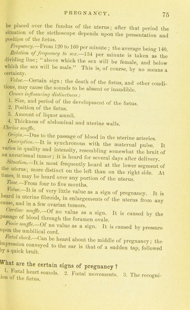 be placed over the fundus of the uterus; after that period the situation of the stethoscope depends upon the presentation and position of the foetus. Frequency.-Fvom 120 to 160 per minute ; the average being 140 Relatwn of frequency to sex.—l^ per minute is taken as the dividing line; above which the sex will be female, and below which the sex will be male. This is, of course, by no means a certainty. _ Value—Certain sign; the death of the foetus, and other condi- tions, may cause the sounds to be absent or inaudible. Causes influencing distinctness: 1. Size, and period of the development of the foetus. 2. Position of the foetus. 3. Amount of liquor amnii. 4. Thickness of abdominal and uterine walls. Uterine souffle. Origin.-Due to the passage of blood in the uterine arteries Vescnption.—It is synchronous with the maternal pulse It varies in quality and intensity, resembling somewhat the bruit of an aneunsmal tumor; it is heard for several days after delivery Muatwn.-lt.rn most frequently heard at the lower segment of he uterus; more distinct on the left than on the right side At times, it may be heard over any portion of the uterus lime.—From four to five months. Value.-lt is of very little value as a sign of pregnancy. It is heard ,n uterine fibroids, in enlargements of the uterus from any cause, and in a few ovarian tumors JS^f r#i-7°f n° ValUG RS a ^ Ifc is ™used by the passage of blood through the foramen ovale A*c souffle -Of no value as a sign. It is caused by pressure upon the umbilical cord. J^talshoct-Gm be heard about the middle of pregnancy; the mpression conveyed to the ear is that of a sudden tap, followed by a quick bruit. What are the certain signs of pregnancy ? ionoFft:e1Leturs.SOUnCl8- 2 Ftal u~ts- 3. The recogni-