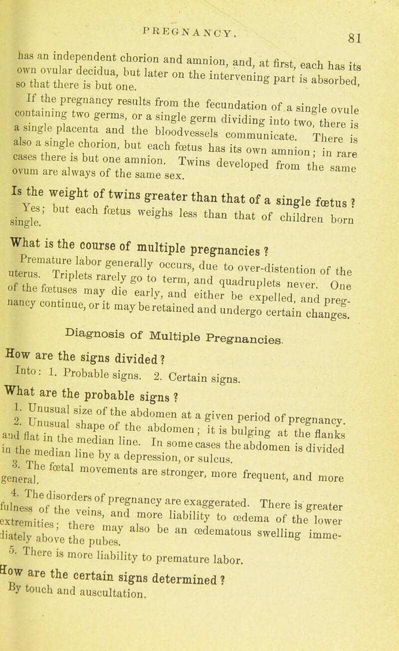 has an independent chorion and amnion, and, at first, each has its :;:rrrlater on the is ~ If the pregnancy results from the fecundation of a single ovule contammg two germs, or a single germ dividing into two'there a angle placenta and the bloodvessels communicate. There also a single chorion, but each foetus has its own amnion - irare cases there is but one amnion. Twins developed from the same ovum are always of the same sex. e Is the weight of twins greater than that of a single foatus > ^ Yes; but each fetus weighs less than that of children born What is the course of multiple pregnancies * utePrusmaTHen,la,b0r T^ ^ ^ t0 -er-distention of the uterus. Triplets rarely go to term, and quadruplets never One of the foetuses may die early, and either be expelled and Z nancy continue, or it may beretained and ru«^^%™ Diagnosis of Multiple Pregnancies. How are the signs divided? Into: 1. Probable signs. 2. Certain signs. What are the probable signs ? 2 UnTl °fthe abd°meQ at a ^ P^od of pregnancv in the median 1^ ° . InS°mecases ^abdomen is divided e median line by a depression, or sulcus. general m0Vements ^ stronger, more frequent, and more ftle^S? °f PrCfDanCy exa^^ted. There is greater extremitl « ' m°re liabilit^ t0 redema of the lower ss^s^ralso be an ffidematous 5- There is more liability to premature labor, flow are the certain signs determined ? touch and auscultation.