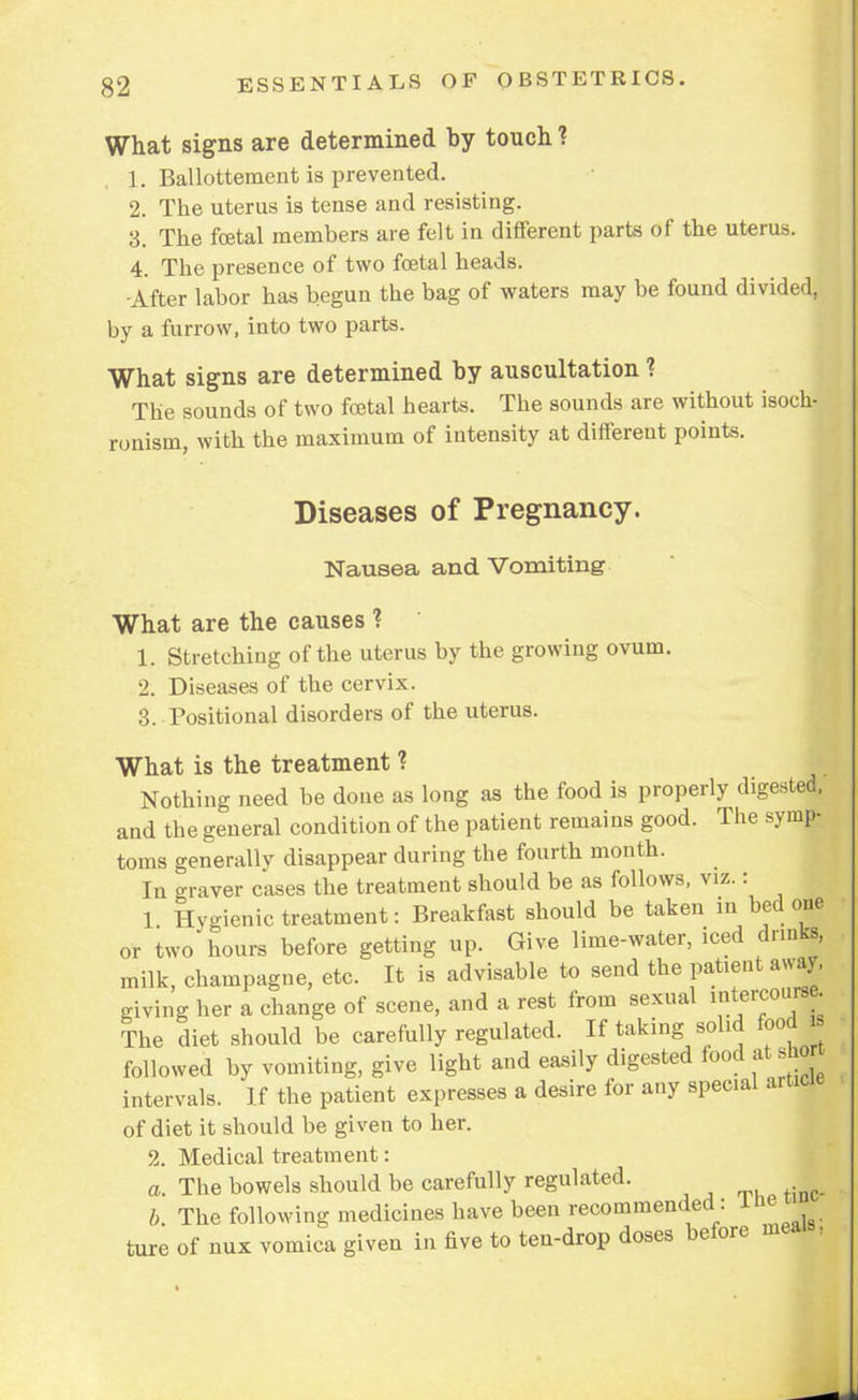 What signs are determined by touch ? 1. Ballottement is prevented. 2. The uterus is tense and resisting. 3. The foetal members are felt in different parts of the uterus. 4. The presence of two foetal heads. •After labor has begun the bag of waters may be found divided, by a furrow, into two parts. What signs are determined by auscultation ? The sounds of two foetal hearts. The sounds are without isoch- ronism, with the maximum of intensity at different points. Diseases of Pregnancy. Nausea and Vomiting What are the causes ? 1. Stretching of the uterus by the growing ovum. 2. Diseases of the cervix. 3. Positional disorders of the uterus. What is the treatment ? Nothing need be done as long as the food is properly digested, and the general condition of the patient remains good. The symp- toms generally disappear during the fourth month. In graver cases the treatment should be as follows, viz.: 1 Hygienic treatment: Breakfast should be taken in bed one or two hours before getting up. Give lime-water, iced dnuks, milk, champagne, etc. It is advisable to send the patient away, giving her a change of scene, and a rest from sexual intercourse. The diet should be carefully regulated. If taking solid food followed by vomiting, give light and easily digested food at short intervals. If the patient expresses a desire for any special article of diet it should be given to her. 2. Medical treatment: a. The bowels should be carefully regulated. b. The following medicines have been recommended : ine ■ ture of nux vomica given in five to ten-drop doses before mea ,