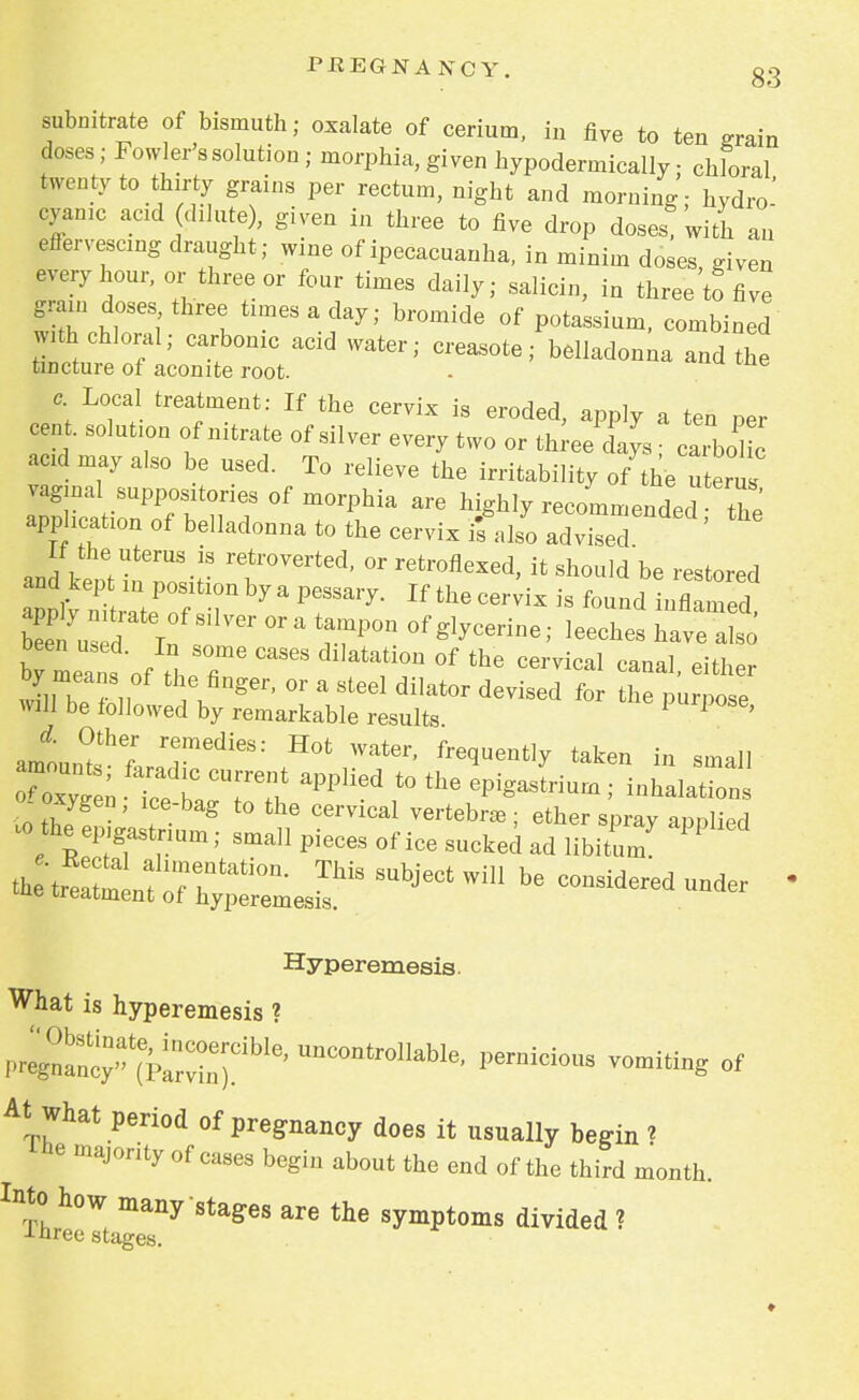 subnitrate of bismuth; oxalate of cerium, in five to ten grain doses; Fowler's solution ; morphia, given hypodermicallv ■ chloral twenty to thirty grains per rectum, night and morning - hydro' cyanic acid dilute), given in three to five drop doses! with an effervescing draught; wine of ipecacuanha, in minim doses given every hour, or three or four times daily; salicin, in three'to five grain doses three times a day; bromide of potassium, combined with chloral; carbonic acid water; creasote; belladonna and the tincture of aconite root. - c Local treatment: If the cervix is eroded, apply a ten per cent, solution of nitrate of silver every two or threel^ caLl^ acid may also be used. To relieve the irritability of the uteru vaginal suppositories of morphia are highly recommended tZ application of belladonna to the cervix ifals^adviTed ' ^ If the uterus is retroverted, or retroflexed, it should be restored ^t^^nbyaPfl8^- ^^-Wxisfoundin™ bTmea, s of tLr6 <* ^ °f the C6r™al Canal- by means of the finger, or a steel dilator devised for the purpose will be followed by remarkable results 1 P ' J' ?he,r rjemedies: Hot water, frequently taken in small S zrr.applied to the «™ > ^™ 1 2 ' ? g t0 thG CGrvical ve^bra3; ether spray applied .o theep.gastnum; small pieces of ice sucked ad libitum PP ^nt^ll^ SUbjGCt Wm ^ —d under Hyperemesis. What is hyperemesis ? pic^ P-icious vomiting of At what period of pregnancy does it usually begin i ibe majority of cases begin about the end of the third month. Into how many stages are the symptoms divided ? J-nree stages. ♦