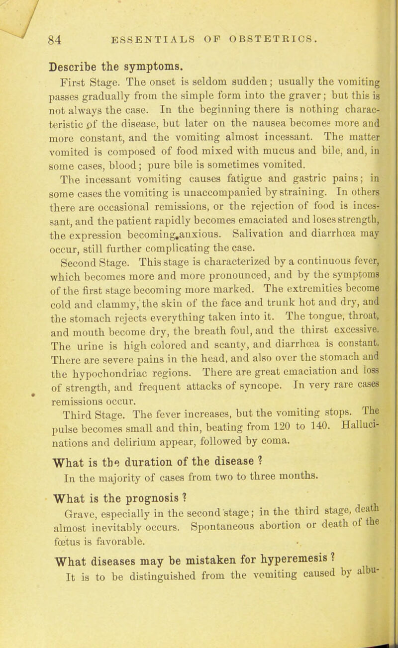 Describe the symptoms. First Stage. The onset is seldom sudden; usually the vomiting passes gradually from the simple form into the graver; but this is not always the case. In the beginning there is nothing charac- teristic pf the disease, but later on the nausea becomes more and more constant, and the vomiting almost incessant. The matter vomited is composed of food mixed with mucus and bile, and, in some cases, blood; pure bile is sometimes vomited. The incessant vomiting causes fatigue and gastric pains; in some cases the vomiting is unaccompanied by straining. In others there are occasional remissions, or the rejection of food is inces- sant, and the patient rapidly becomes emaciated and loses strength, the expression becoming.anxious. Salivation and diarrhoea may occur, still further complicating the case. Second Stage. This stage is characterized by a continuous fever, which becomes more and more pronounced, and by the symptoms of the first stage becoming more marked. The extremities become cold and clammy, the skin of the face and trunk hot and dry, and the stomach rejects everything taken into it. The tongue, throat, and mouth become dry, the breath foul, and the thirst excessive. The urine is high colored and scanty, and diarrhoea is constant. There are severe pains in the head, and also over the stomach and the hypochondriac regions. There are great emaciation and loss of strength, and frequent attacks of syncope. In very rare cases remissions occur. Third Stage. The fever increases, but the vomiting stops. The pulse becomes small and thin, beating from 120 to 140. Halluci- nations and delirium appear, followed by coma. What is the duration of the disease ? In the majority of cases from two to three months. What is the prognosis ? Grave, especially in the second stage; in the third stage, death almost inevitably occurs. Spontaneous abortion or death of the foetus is favorable. What diseases may be mistaken for hyperemesis ? It is to be distinguished from the vomiting caused by albu-