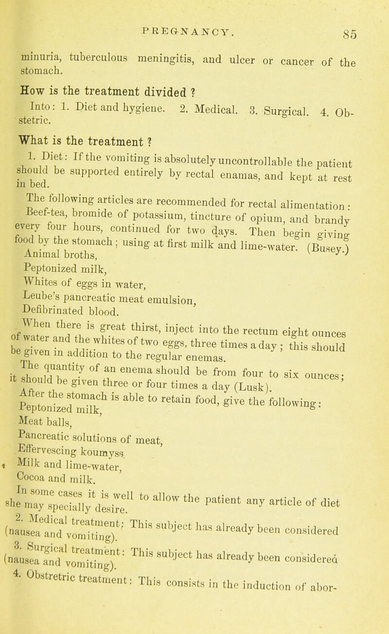 minima, tuberculous meningitis, and ulcer or cancer of the stomach. How is the treatment divided ? Into: 1. Diet and hygiene. 2. Medical. 3. Surgical. 4. Ob- stetric. What is the treatment ? 1. Diet: If the vomiting is absolutely uncontrollable the patient should be supported entirely by rectal enamas, and kept at rest in bed. 1 The following articles are recommended for rectal alimentation • Beef-tea, bromide of potassium, tincture of opium, and brandy every four hours, continued for two days. Then begin giving food by the stomach ; using at first milk and lime-water? (Busev ) Animal broths, v U^y-J Peptonized milk, Whites of eggs in water, Leube's pancreatic meat emulsion, Defibrinated blood. When there is great thirst, inject into the rectum eight ounces o water and the whites of two eggs, three times a day ; thi should be given in addition to the regular enemas it shoeuldTtity °f Gnema Sh°Uld be fr0m f0Ur t0 six o^cbb; it should be given three or four times a day (Lusk) ZiZis able t0 retain food'give the followi^ Meat balls, Pancreatic solutions of meat, Effervescing koumysfj. , Milk and lime-water, Cocoa and milk («2~ ?0rrgrThis mhie*hM a,ready been ^tto^ZTThis subject I,as already been con3iderei 4- Otetretric treatment: This Co„si,,s i„ the induction of abor-