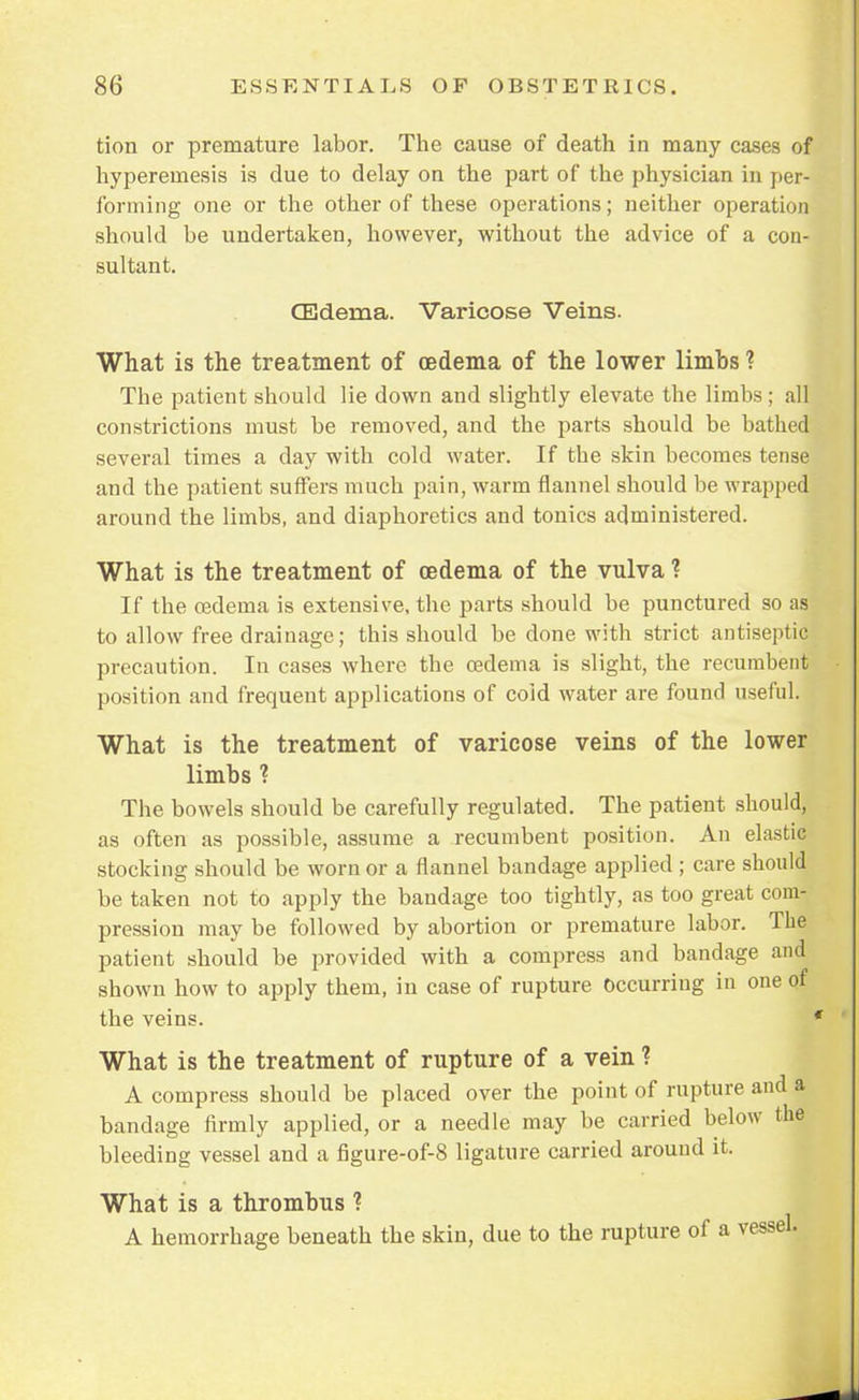 tion or premature labor. The cause of death in many cases of hyperemesis is due to delay on the part of the physician in per- forming one or the other of these operations; neither operation should be undertaken, however, without the advice of a con- sultant. CEderna. Varicose Veins. What is the treatment of oedema of the lower limbs ? The patient should lie down and slightly elevate the limbs; all constrictions must be removed, and the parts should be bathed several times a day with cold water. If the skin becomes tense and the patient suffers much pain, warm flannel should be wrapped around the limbs, and diaphoretics and tonics administered. What is the treatment of oedema of the vulva ? If the oadema is extensive, the parts should be punctured so as to allow free drainage; this should be done with strict antiseptic precaution. In cases where the oedema is slight, the recumbent position and frequent applications of coid water are found useful. What is the treatment of varicose veins of the lower limbs ? The bowels should be carefully regulated. The patient should, as often as possible, assume a recumbent position. An elastic stocking should be worn or a flannel bandage applied ; care should be taken not to apply the bandage too tightly, as too great com- pression may be followed by abortion or premature labor. The patient should be provided with a compress and bandage and shown how to apply them, in case of rupture occurring in one of the veins. What is the treatment of rupture of a vein ? A compress should be placed over the point of rupture and a bandage firmly applied, or a needle may be carried below the bleeding vessel and a figure-of-8 ligature carried around it. What is a thrombus ? A hemorrhage beneath the skin, due to the rupture of a
