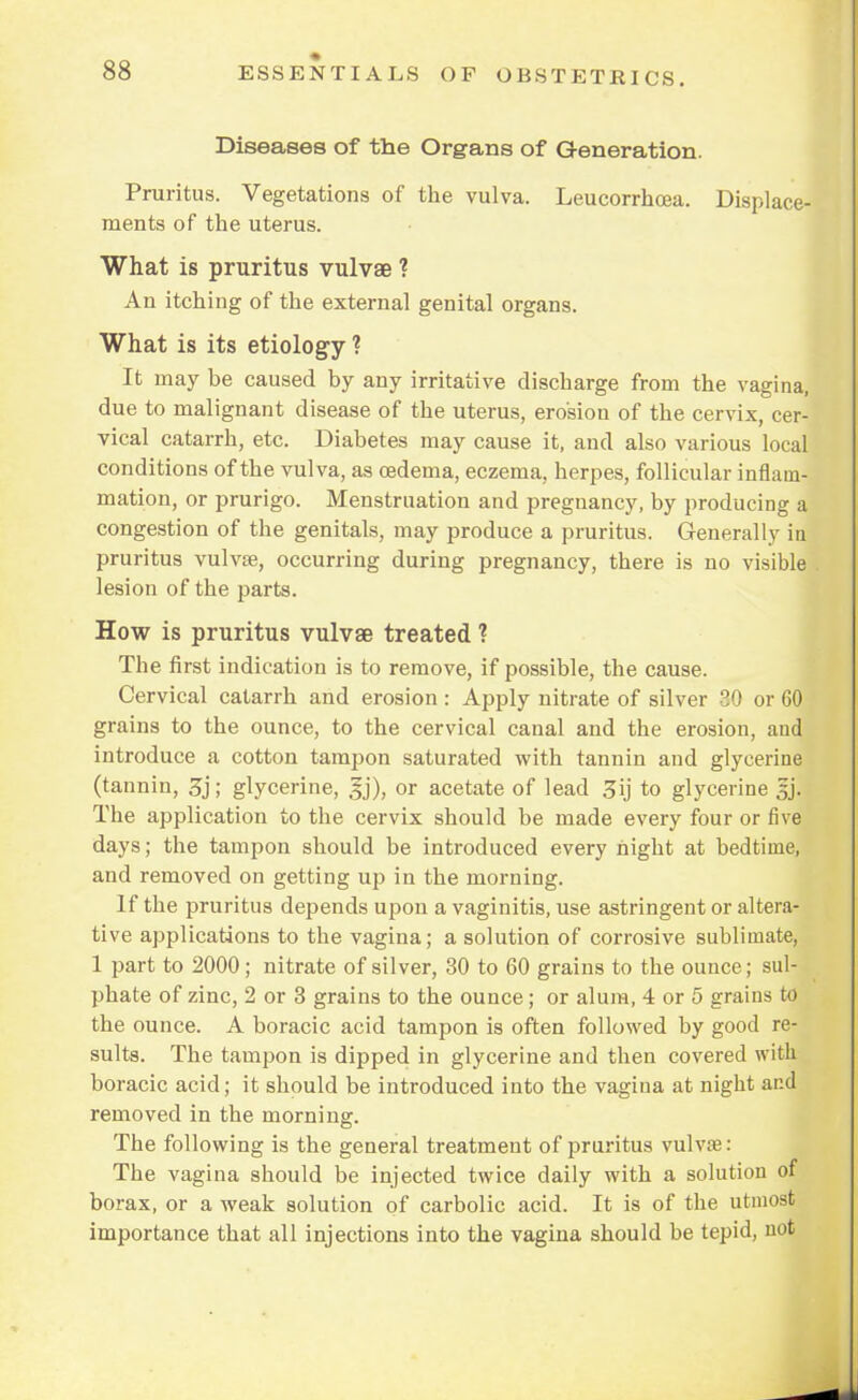 Diseases of the Organs of Generation. Pruritus. Vegetations of the vulva. Leucorrhcea. Displace- ments of the uterus. What is pruritus vulvae ? An itching of the external genital organs. What is its etiology ? It may be caused by any irritative discharge from the vagina, due to malignant disease of the uterus, erosion of the cervix, cer- vical catarrh, etc. Diabetes may cause it, and also various local conditions of the vulva, as oedema, eczema, herpes, follicular inflam- mation, or prurigo. Menstruation and pregnancy, by producing a congestion of the genitals, may produce a pruritus. Generally in pruritus vulvae, occurring during pregnancy, there is no visible lesion of the parts. How is pruritus vulvae treated ? The first indication is to remove, if possible, the cause. Cervical catarrh and erosion : Apply nitrate of silver 30 or GO grains to the ounce, to the cervical canal and the erosion, and introduce a cotton tampon saturated with tannin and glycerine (tannin, 3j; glycerine, gj), or acetate of lead 3ij to glycerine |j The application to the cervix should be made every four or five days; the tampon should be introduced every night at bedtime, and removed on getting up in the morning. If the pruritus depends upon a vaginitis, use astringent or altera- tive applications to the vagina; a solution of corrosive sublimate, 1 part to 2000; nitrate of silver, 30 to 60 grains to the ounce; sul- phate of zinc, 2 or 3 grains to the ounce; or alum, 4 or 5 grains to the ounce. A boracic acid tampon is often followed by good re- sults. The tampon is dipped in glycerine and then covered with boracic acid; it should be introduced into the vagina at night and removed in the mornins:. The following is the general treatment of pruritus vulvse: The vagina should be injected twice daily with a solution of borax, or a weak solution of carbolic acid. It is of the utmost importance that all injections into the vagina should be tepid, not