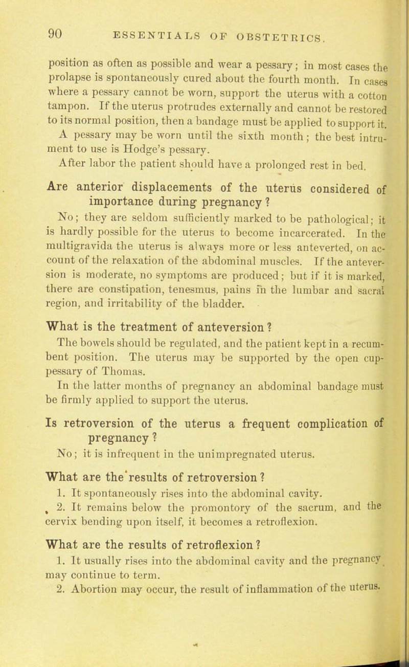 position as often as possible and wear a pessary; in most cases the prolapse is spontaneously cured about the fourth month. In cases where a pessary cannot be worn, support the uterus with a cotton tampon. If the uterus protrudes externally and cannot be restored to its normal position, then a bandage must be applied to support it. A pessary may be worn until the sixth month ; the best intru- ment to use is Hodge's pessary. After labor the patient should have a prolonged rest in bed. Are anterior displacements of the uterus considered of importance during pregnancy ? No; they are seldom sufficiently marked to be pathological; it is hardly possible for the uterus to become incarcerated. In the multigravida the uterus is always more or less anteverted, on ac- count of the relaxation of the abdominal muscles. If the antever- sion is moderate, no symptoms are produced; but if it is marked, there are constipation, tenesmus, pains m the lumbar and sacral region, and irritability of the bladder. What is the treatment of anteversion ? The bowels should be regulated, and the patient kept in a recum- bent position. The uterus may be supported by the open cup- pessary of Thomas. In the latter months of pregnancy an abdominal bandage must be firmly applied to support the uterus. Is retroversion of the uterus a frequent complication of pregnancy ? No; it is infrequent in the unimpregnated uterus. What are the results of retroversion? 1. It spontaneously rises into the abdominal cavity. % 2. It remains below the promontory of the sacrum, and the cervix bending upon itself, it becomes a retroflexion. What are the results of retroflexion ? 1. It usually rises into the abdominal cavity and the pregnancy may continue to term. 2. Abortion may occur, the result of inflammation of the uterus.