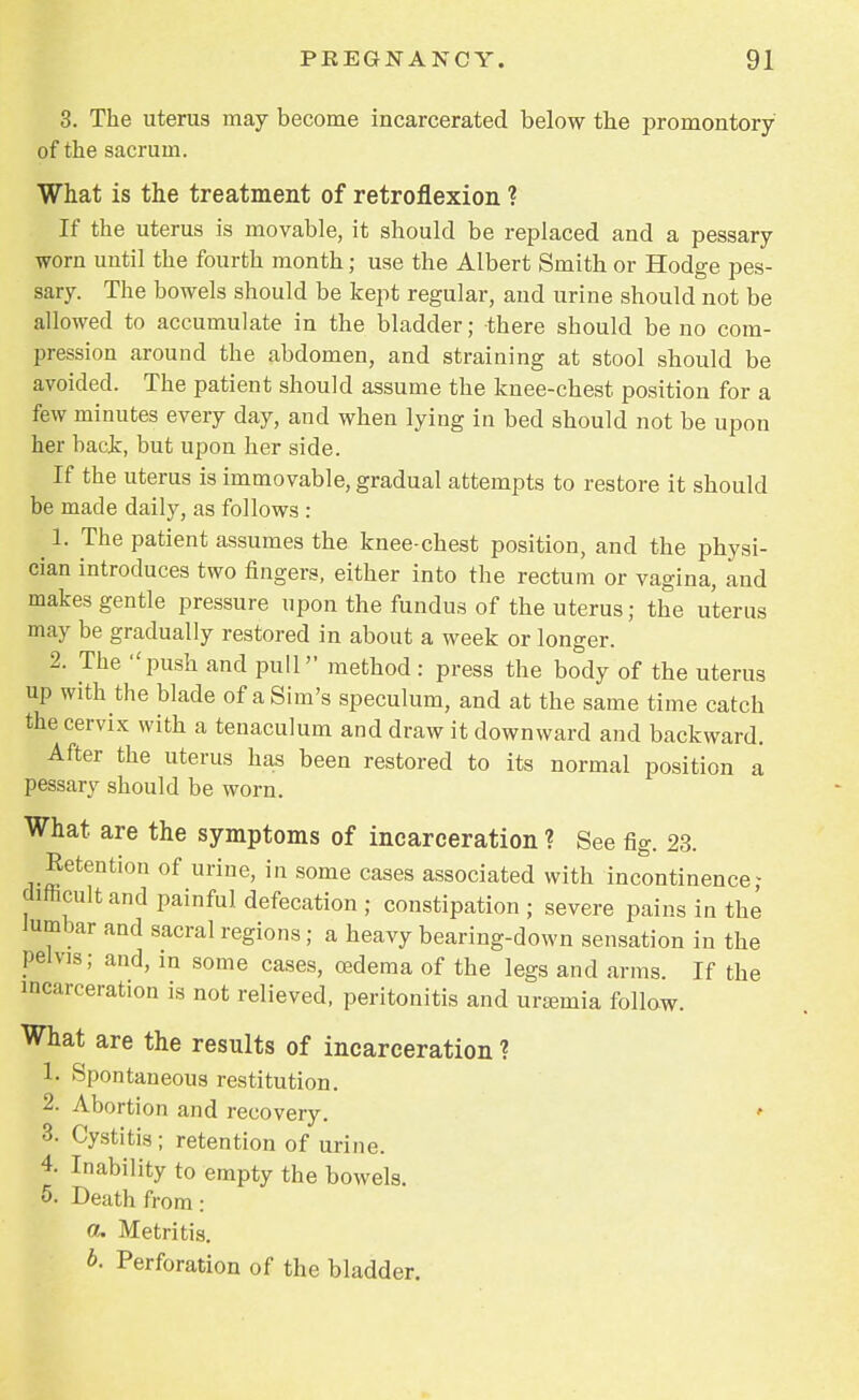 3. The uterus may become incarcerated below the promontory of the sacrum. What is the treatment of retroflexion ? If the uterus is movable, it should be replaced and a pessary worn until the fourth month; use the Albert Smith or Hodge pes- sary. The bowels should be kept regular, and urine should not be allowed to accumulate in the bladder; there should be no com- pression around the abdomen, and straining at stool should be avoided. The patient should assume the knee-chest position for a few minutes every day, and when lying in bed should not be upon her back, but upon her side. If the uterus is immovable, gradual attempts to restore it should be made daily, as follows : ■ 1. The patient assumes the knee-chest position, and the physi- cian introduces two fingers, either into the rectum or vagina, and makes gentle pressure upon the fundus of the uterus; the uterus may be gradually restored in about a week or longer. 2. The push and pull method: press the body of the uterus up with the blade of a Sim's speculum, and at the same time catch the cervix with a tenaculum and draw it downward and backward. After the uterus has been restored to its normal position a pessary should be worn. What are the symptoms of incarceration ? See fig. 23. Retention of urine, in some cases associated with incontinence- difficult and painful defecation ; constipation ; severe pains in the lumbar and sacral regions; a heavy bearing-down sensation in the pelvis; and, in some cases, oedema of the legs and arms. If the incarceration is not relieved, peritonitis and uraemia follow. What are the results of incarceration ? 1. Spontaneous restitution. 2. Abortion and recovery. 3. Cystitis ; retention of urine. 4. Inability to empty the bowels. 5. Death from: a. Metritis. b. Perforation of the bladder.