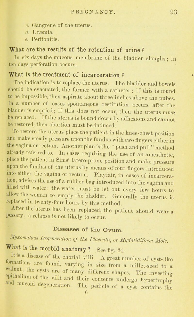 c. Gangrene of the uterus. d. Uraemia. e. Peritonitis. What are the results of the retention of urine ? In six days the mucous membrane of the bladder sloughs ; in ten clays perforation occurs. What is the treatment of incarceration ? The indication is to replace the uterus. The bladder and bowels should be evacuated, the former with a catheter; if this is found to be impossible, then aspirate about three inches above the pubes. In a number of cases spontaneous restitution occurs after the bladder is emptied; if this does not occur, then the uterus must be replaced. If the uterus is bound down by adhesions and cannot be restored, then abortion must be induced. To restore the uterus place the patient in the knee-chest position and make steady pressure upon the fundus with two fingers either in the vagina or rectum. Another plan is the  push and pull» method already referred to. In cases requiring the use of an anesthetic, place the patient in Sims' latero-prone position and make pressure upon the fundus of the uterus by means of four fingers introduced into either the vagina or rectum. Playfair, in cases of incarcera- tion, advises the use of a rubber bag introduced into the vagina and filled with water; the water must be let out every few hours to allow the woman to empty the bladder. Generally the uterus is replaced in twenty-four hours by this method. After the uterus has been replaced, the patient should wear a pessary; a relapse is not likely to occur. Diseases of the Ovum. myxomatous Degeneration of the Placenta, or Hydatidiform Mole. What is the morbid anatomy ? See fig. 24. It is a disease of the chorial villi. A great number of cyst-like tarnations are found, varying in size from a millet-seed to a walnut; the cysts are of many different shapes. The investing epithelium of the villi and their contents undergo Wrtrophy and mucoid degeneration. The pedicle of a cyst contains the 6