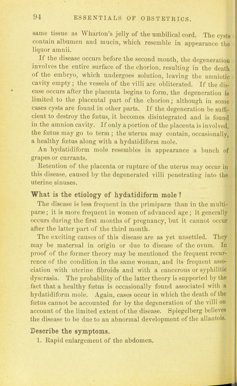same tissue as Wharton's jelly of the umbilical cord. The cysts contain albumen and mucin, which resemble in appearance the liquor amnii. If the disease occurs before the second month, the degeneration involves the entire surface of the chorion, resulting in the death of the embryo, which undergoes solution, leaving the amniotic cavity empty; the vessels of the villi are obliterated. If the dis- ease occurs after the placenta begins to form, the degeneration is limited to the placental part of the chorion; although in some cases cysts are found in other parts. If the degeneration be suffi- cient to destroy the foetus, it becomes disintegrated and is found in the amnion cavity. If only a portion of the placenta is involved, the fetus may go to term ; the uterus may contain, occasionally, a healthy foetus along with a hydatidiform mole. An hydatidiform mole resembles in appearance a bunch of grapes or currants. Retention of the placenta or rupture of the uterus may occur in this disease, caused by the degenerated villi penetrating into the uterine sinuses. What is the etiology of hydatidiform mole ? The disease is less frequent in the primiparae than in the multi- paras; it is more frequent in women of advanced age ; it generally occurs during the first months of pregnancy, but it cannot occuij after the latter part of the third month. The exciting causes of this disease are as yet unsettled. They may be maternal in origin or due to disease of the ovum. In proof of the former theory may be mentioned the frequent recur- rence of the condition in the same woman, and its frequent asso- ciation with uterine fibroids and with a cancerous or syphilitic dyscrasia. The probability of the latter theory is supported by the fact that a healthy foetus is occasionally found associated with a hydatidiform mole. Again, cases occur in which the death of the foetus cannot be accounted for by the degeneration of the villi on account of the limited extent of the disease. Spiegelberg believes the disease to be due to an abnormal development of the allantois, Describe the symptoms. 1. Rapid enlargement of the abdomen.