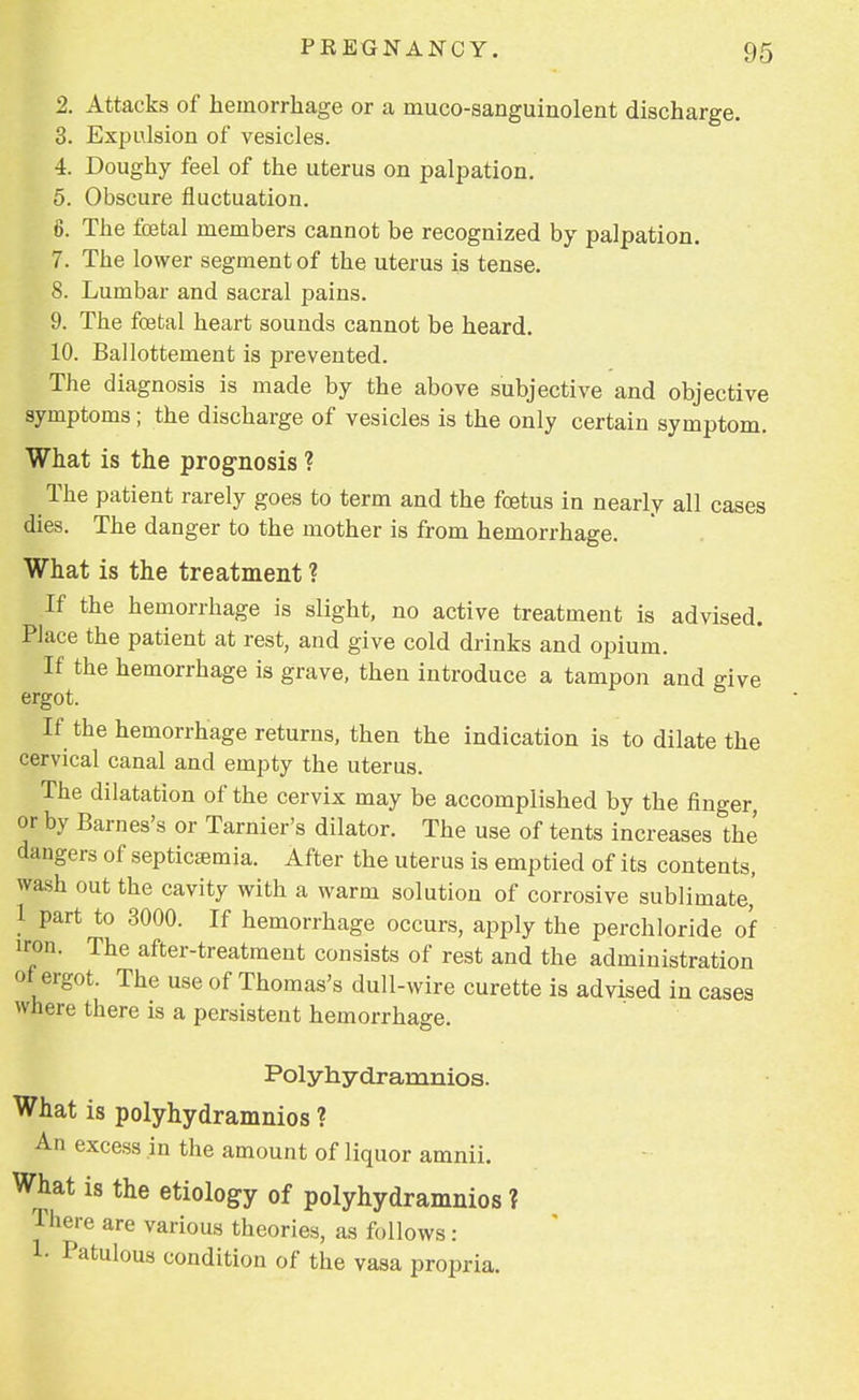 2. Attacks of hemorrhage or a muco-sanguinolent discharge. 3. Expulsion of vesicles. 4. Doughy feel of the uterus on palpation. 5. Obscure fluctuation. 6. The foetal members cannot be recognized by palpation. 7. The lower segment of the uterus is tense. 8. Lumbar and sacral pains. 9. The foetal heart sounds cannot be heard. 10. Ballottement is prevented. The diagnosis is made by the above subjective and objective symptoms; the discharge of vesicles is the only certain symptom. What is the prognosis ? The patient rarely goes to term and the foetus in nearly all cases dies. The danger to the mother is from hemorrhage. What is the treatment ? If the hemorrhage is slight, no active treatment is advised. Place the patient at rest, and give cold drinks and opium. If the hemorrhage is grave, then introduce a tampon and give ergot. If the hemorrhage returns, then the indication is to dilate the cervical canal and empty the uterus. The dilatation of the cervix may be accomplished by the finger, or by Barnes's or Tarnier's dilator. The use of tents increases the dangers of septicajmia. After the uterus is emptied of its contents, wash out the cavity with a warm solution of corrosive sublimate,' 1 part to 3000. If hemorrhage occurs, apply the perchloride of iron. The after-treatment consists of rest and the administration of ergot. The use of Thomas's dull-wire curette is advised in cases where there is a persistent hemorrhage. Polyhydramnios. What is polyhydramnios ? An excess in the amount of liquor amnii. What is the etiology of polyhydramnios ? There are various theories, as follows: 1- Patulous condition of the vasa propria.