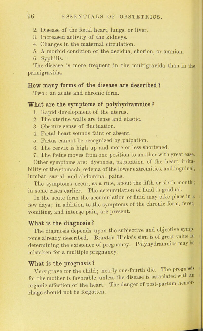 2. Disease of the foetal heart, lungs, or liver. 3. Increased activity of the kidneys. 4. Changes in the maternal circulation. 5. A morbid condition of the decidua, chorion, or amnion. 6. Syphilis. The disease is more frequent in the multigravida than in the primigravida. How many forms of the disease are described ? Two: an acute and chronic form. What are the symptoms of polyhydramnios ? 1. Rapid development of the uterus. 2. The uterine walls are tense and elastic. 3. Obscure sense of fluctuation. 4. Foetal heart sounds faint or absent. 5. Foetus cannot be recognized by palpation. 6. The cervix is high up and more or less shortened. 7. The foetus moves from one position to another with great ease. Other symptoms are: dyspnoea, palpitation of the heart, irrita- bility of the stomach, oedema of the lower extremities, and inguinal, lumbar, sacral, and abdominal pains. The symptoms occur, as a rule, about the fifth or sixth month ; in some cases earlier. The accumulation of fluid is gradual. In the acute form the accumulation of fluid may take place in a few days; in addition to the symptoms of the chronic form, fever, vomiting, and intense pain, are present. What is the diagnosis ? The diagnosis depends upon the subjective and objective symp- toms already described. Braxton Hicks's sign is of great value in determining the existence of pregnancy. Polyhydramnios may be mistaken for a multiple pregnancy. What is the prognosis ? Very grave for the child; nearly one-fourth die. The prognosis for the mother is favorable, unless the disease is associated with an organic affection of the heart. The danger of post-partum hemor- rhage should not be forgotten.
