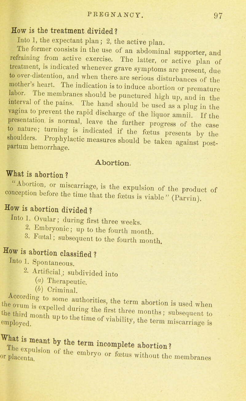 How is the treatment divided ? Into 1, the expectant plan; 2, the active plan. The former consists in the use of an abdominal supporter and refraining from active exercise. The latter, or active plan of treatment, is indicated whenever grave symptoms are present due to over-distention, and when there-are serious disturbances of the mother's heart. The indication is to induce abortion or premature labor. The membranes should be punctured high up, and in the interval of the pains. The hand should be used as a plug in the vagina to prevent the rapid discharge of the liquor amnii. If the presentation is normal, leave the further progress of the case to nature; turning is indicated if the foetus presents by the shoulders. Prophylactic measures should be taken against post- partum hemorrhage. F Abortion. What is abortion ? Abortion, or miscarriage, is the expulsion of the product of conception before the time that the foetus is viable » (Parvin) How is abortion divided ? Intol. Ovular; during first three weeks. 2. Embryonic; up to the fourth month. 3. Foetal; subsequent to the fourth month. How is abortion classified ? Into 1. Spontaneous. 2. Artificial; subdivided into (a) Therapeutic. (b) Criminal. ; subsequent to employed Pallet,™ of viability, the term mintage is Wtt! t y the tem ««Jtoto abortion? embry° °r fets U» embraoee