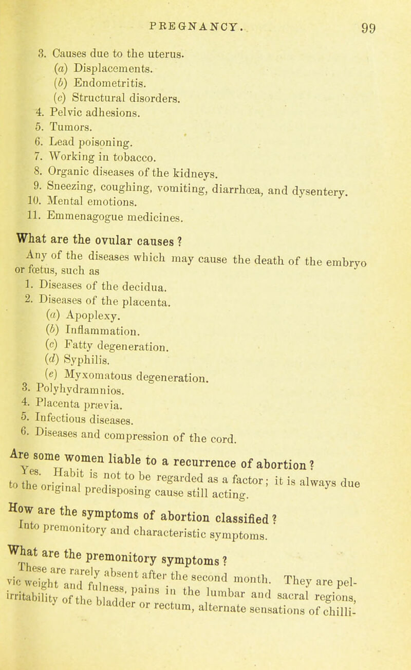 3. Causes due to the uterus. (a) Displacements. (b) Endometritis. (c) Structural disorders. 4. Pelvic adhesions. 5. Tumors. 6. Lead poisoning. 7. Working in tobacco. 8. Organic diseases of the kidneys. 9. Sneezing, coughing, vomiting, diarrhoea, and dysentery. 10. Mental emotions. 11. Emmenagogue medicines. What are the ovular causes ? Any of the diseases which may cause the death of the embryo or foetus, such as 1. Diseases of the decidua. 2. Diseases of the placenta. (a) Apoplexy. (b) Inflammation. (c) Fatty degeneration. (d) Syphilis. (e) Myxomatous degeneration. 3. Polyhydramnios. 4. Placenta prtevia. 5. Infectious diseases. 6. Diseases and compression of the cord. Are some women liable to a recurrence of abortion? to the origin ,S r0' ^ &S a factor>- ifc is ^ays due the ongmal predisposing cause still acting. How are the symptoms of abortion classified t into premonitory and characteristic symptoms. What are the premonitory symptoms ? vie ^TandtlabS6nt aftei'thG 8eC°nd month- Tey « pel- i-tabifi y 0nhetadd Pa'nS '? ^ lnmb» ad ^raf regions, 7 the bladder or rectum, alternate sensations of chilli'