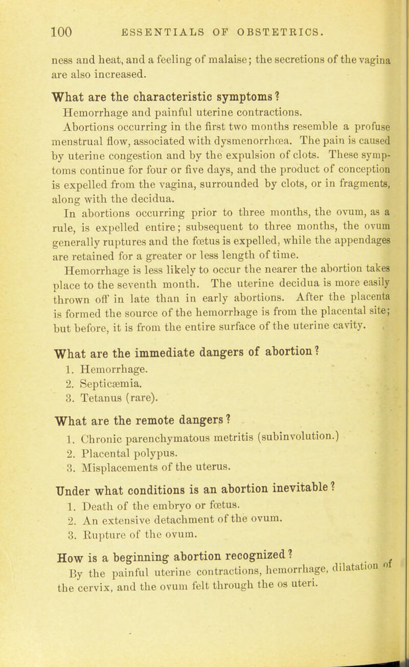 ness and heat, and a feeling of malaise; the secretions of the vagina are also increased. What are the characteristic symptoms ? Hemorrhage and painful uterine contractions. Abortions occurring in the first two months resemble a profuse menstrual flow, associated with dysmenorrhea. The pain is caused by uterine congestion and by the expulsion of clots. These symp- toms continue for four or five days, and the product of conception is expelled from the vagina, surrounded by clots, or in fragments, along with the decidua. In abortions occurring prior to three months, the ovum, as a rule, is expelled entire; subsequent to three months, the ovum generally ruptures and the foetus is expelled, while the appendages are retained for a greater or less length of time. Hemorrhage is less likely to occur the nearer the abortion takes place to the seventh month. The uterine decidua is more easily thrown off in late than in early abortions. After the placenta is formed the source of the hemorrhage is from the placental site; but before, it is from the entire surface of the uterine cavity. What are the immediate dangers of abortion? 1. Hemorrhage. 2. Septicaemia. 3. Tetanus (rare). What are the remote dangers ? 1. Chronic parenchymatous metritis (subinvolution.) 2. Placental polypus. 3. Misplacements of the uterus. Under what conditions is an abortion inevitable ? 1. Death of the embryo or foetus. 2. An extensive detachment of the ovum. 3. Rupture of the ovum. How is a beginning abortion recognized ? By the painful uterine contractions, hemorrhage, dilatation o the cervix, and the ovum felt through the os uteri.