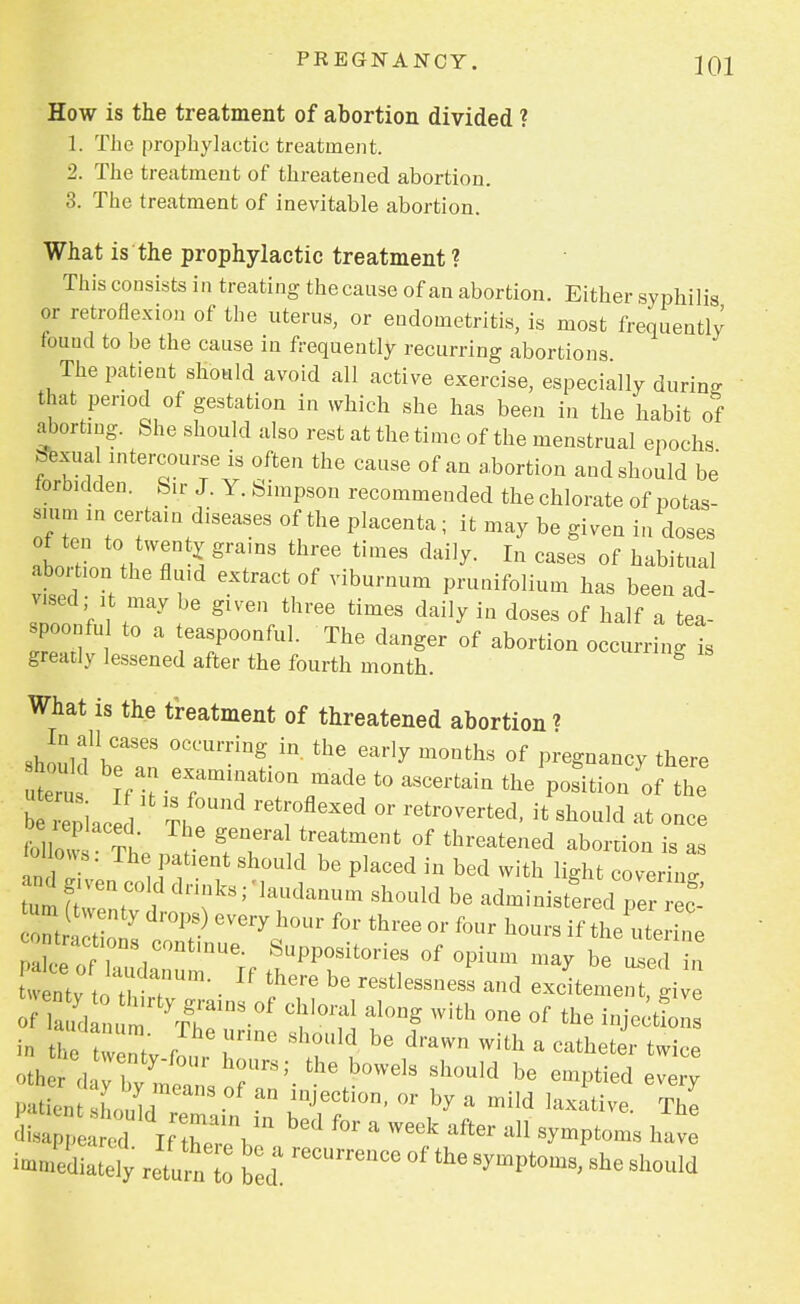 PREGNANCY. JQ1 How is the treatment of abortion divided ? 1. The prophylactic treatment. 2. The treatment of threatened abortion. 3. The treatment of inevitable abortion. What is the prophylactic treatment ? This consists in treating thecause of an abortion. Either syphilis or retroflexion of the uterus, or endometritis, is most frequently found to be the cause in frequently recurring abortions The patient should avoid all active exercise, especially during that period of gestation in which she has been in the habit of aborting. She should also rest at the time of the menstrual epochs afexual intercourse is often the cause of an abortion and should be forbidden. Sir J. Y. Simpson recommended the chlorate of potas- sium in certain diseases of the placenta; it may be given in doses I t «, T% gramS three tim6S d'dUy- In cases of Ritual abo tion the fluid extract of viburnum prunifolium has been ad- vised it may be given three times daily in doses of half a tea- spoonfu t0 a t onfu] The danger Qf aborfc.on J^tea greatly lessened after the fourth month. What is the treatment of threatened abortion * should1^ °CCUr-iUg.in thG eaHy m°nths of P^gnancy there utu \e«. ^afaou made to ascertain the position of the piac Th,r 'w 6Xed °r retr°Verted' H Sh0uld at ^ce follow t r g.eTa reatment °f threat^ed abortion is as ni , f 16nt Sh°Uld be Placed in bed with light covering turn Z?:°\d drikS; 'laUdaQUm sbould b* administered pereP& -nty drops) every hour for three or four hours if the uterine Lentv • be restlessness and excitement, give o d i: yrins-of c,iorai aiong with °ne °f tbe -i-tC in tne ZZ r Ax>vM> be dravvn witt * catheter twice ^ K: r;.the boweis shouid be ^ Patient Luld/ fn hTf ^  * * ,axat-e. The disappeared If twV, * Week &U SymPtoms bave Mediately re^ ft reCUrreUCe °f the *• should