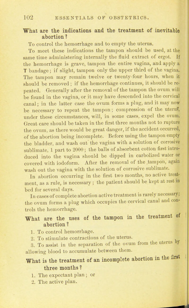 What are the indications and the treatment of inevitable abortion ? To control the hemorrhage and to empty the uterus. To meet these indications the tampon should be used, at the same time administering internally the fluid extract of ergot. If the hemorrhage is grave, tampon the entire vagina, and apply a T bandage; if slight, tampon only the upper third of the vagina. The tampon may remain twelve or twenty-four hours, when it should be removed ; if the hemorrhage continues, it should be re- peated. Generally after the removal of the tampon the ovum will be found in the vagina, or it may have descended into the cervical canal; in the latter case the ovum forms a plug, and it may now be necessary to repeat the tampon; compression of the uterus', under these circumstances, will, in some cases, expel the ovum. Great care should be taken in the first three months not to rupture the ovum, as there would be great danger, if the accident occurred, of the abortion being incomplete. Before using the tampon empty the bladder, and wash out' the vagina with a solution of corrosive sublimate, 1 part to 2000 ; the balls of absorbent cotton first intro- duced into the vagina should be dipped in carbolized water or covered with iodoform. After the removal of the tampon, again wash out the vagina with the solution of corrosive sublimate. In abortion occurring in the first two months, no active treat- ment, as a rule, is necessary ; the patient should be kept at rest in bed for several days. In cases of complete abortion active treatment is rarely necessary; the ovum forms a plug which occupies the cervical canal and con- trols the hemorrhage. What are the uses of the tampon in the treatment of abortion ? 1. To control hemorrhage. 2. To stimulate contractions of the uterus. 3. To assist in the separation of the ovum from the uterus by allowing blood to accumulate between them. What is the treatment of an incomplete abortion in the first three months ? 1. The expectant plan ; or 2. The active plan.