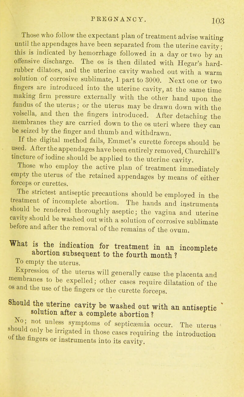 Those who follow the expectant plan of treatment advise waiting until the appendages have been separated from the uterine cavity; this is indicated by hemorrhage followed in a day or two by an offensive discharge. The os is then dilated with Hegar's hard- rubber dilators, and the uterine cavity washed out with a warm solution of corrosive sublimate, 1 part to 3000. Next one or two fingers are introduced into the uterine cavity, at the same time making firm pressure externally with the other hand upon the fundus of the uterus; or the uterus may be drawn down with the volsella, and then the fingers introduced. After detaching the Membranes they are carried down to the os uteri where they can be seized by the finger and thumb and withdrawn. If the digital method fails, Emmet's curette forceps should be used. After the appendages have been entirely removed, Churchill's tincture of iodine should be applied to the uterine cavity. Those who employ the active plan of treatment immediately empty the uterus of the retained appendages by means of either forceps or curettes. The strictest antiseptic precautions should be employed in the treatment of incomplete abortion. The hands and instruments should be rendered thoroughly aseptic; the vagina and uterine cavity should be washed out with a solution of corrosive sublimate before and after the removal of the remains of the ovum. What is the indication for treatment in an incomplete abortion subsequent to the fourth month ? To empty the uterus. Expression of the uterus will generally cause the placenta and membranes to be expelled; other cases require dilatation of the os and the use of the fingers or the curette forceps. Should the uterine cavity be washed out with an antiseptic * solution after a complete abortion ? No; not unless symptoms of septicaemia occur. The uterus 1 should only be irrigated in those cases requiring the introduction ot the fingers or instruments into its cavity.