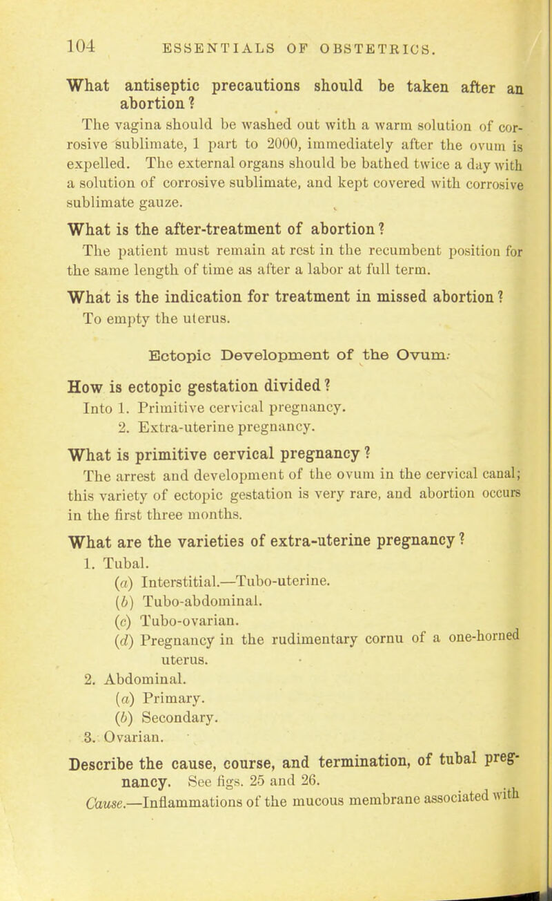 What antiseptic precautions should be taken after an abortion ? The vagina should be washed out with a warm solution of cor- rosive sublimate, 1 part to 2000, immediately after the ovum is expelled. The external organs should be bathed twice a day with a solution of corrosive sublimate, and kept covered with corrosive sublimate gauze. What is the after-treatment of abortion ? The patient must remain at rest in the recumbent position for the same length of time as after a labor at full term. What is the indication for treatment in missed abortion ? To empty the uterus. Ectopic Development of the Ovum.- How is ectopic gestation divided ? Into 1. Primitive cervical pregnancy. 2. Extra-uterine pregnancy. What is primitive cervical pregnancy ? The arrest and development of the ovum in the cervical canal; this variety of ectopic gestation is very rare, and abortion occurs in the first three months. What are the varieties of extra-uterine pregnancy ? 1. Tubal. (a) Interstitial.—Tubo-uterine. (6) Tubo-abdominal. (c) Tubo-ovarian. (d) Pregnancy in the rudimentary cornu of a one-horned uterus. 2. Abdominal. (a) Primary. (b) Secondary. 3. Ovarian. Describe the cause, course, and termination, of tubal preg- nancy. See rigs. 25 and 26. Cause.—Inflammations of the mucous membrane associated with