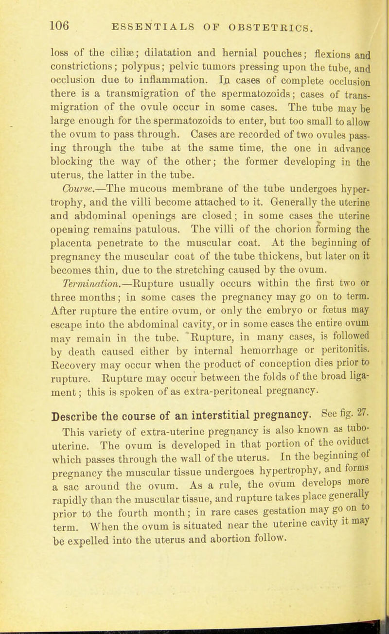 loss of the cilise; dilatation and hernial pouches; flexions and constrictions; polypus; pelvic tumors pressing upon the tube, and occlusion due to inflammation. In cases of complete occlusion there is a transmigration of the spermatozoids; cases of trans- migration of the ovule occur in some cases. The tube may be large enough for the spermatozoids to enter, but too small to allow the ovum to pass through. Cases are recorded of two ovules pass- ing through the tube at the same time, the one in advance blockiug the way of the other; the former developing in the uterus, the latter in the tube. Course.—The mucous membrane of the tube undergoes hyper- trophy, and the villi become attached to it. Generally the uterine and abdominal openings are closed; in some cases the uterine opening remains patulous. The villi of the chorion forming the placenta penetrate to the muscular coat. At the beginning of pregnancy the muscular coat of the tube thickens, but later on it becomes thin, due to the stretching caused by the ovum. Termination.—Rupture usually occurs within the first two or three months; in some cases the pregnancy may go on to term. After rupture the entire ovum, or only the embryo or foetus may escape into the abdominal cavity, or in some cases the entire ovum may remain in the tube. Rupture, in many cases, is followed by death caused either by internal hemorrhage or peritonitis. Recovery may occur when the product of conception dies prior to rupture. Rupture may occur between the folds of the broad liga- ment ; this is spoken of as extra-peritoneal pregnancy. Describe the course of an interstitial pregnancy. See fig. 27. This variety of extra-uterine pregnancy is also known as tubo- uterine. The ovum is developed in that portion of the oviduct which passes through the wall of the uterus. In the beginning ot pregnancy the muscular tissue undergoes hypertrophy, and forms a sac around the ovum. As a rule, the ovum develops more rapidly than the muscular tissue, and rupture takes place generally prior to the fourth month; in rare cases gestation may goon to term. When the ovum is situated near the uterine cavity it may be expelled into the uterus and abortion follow.