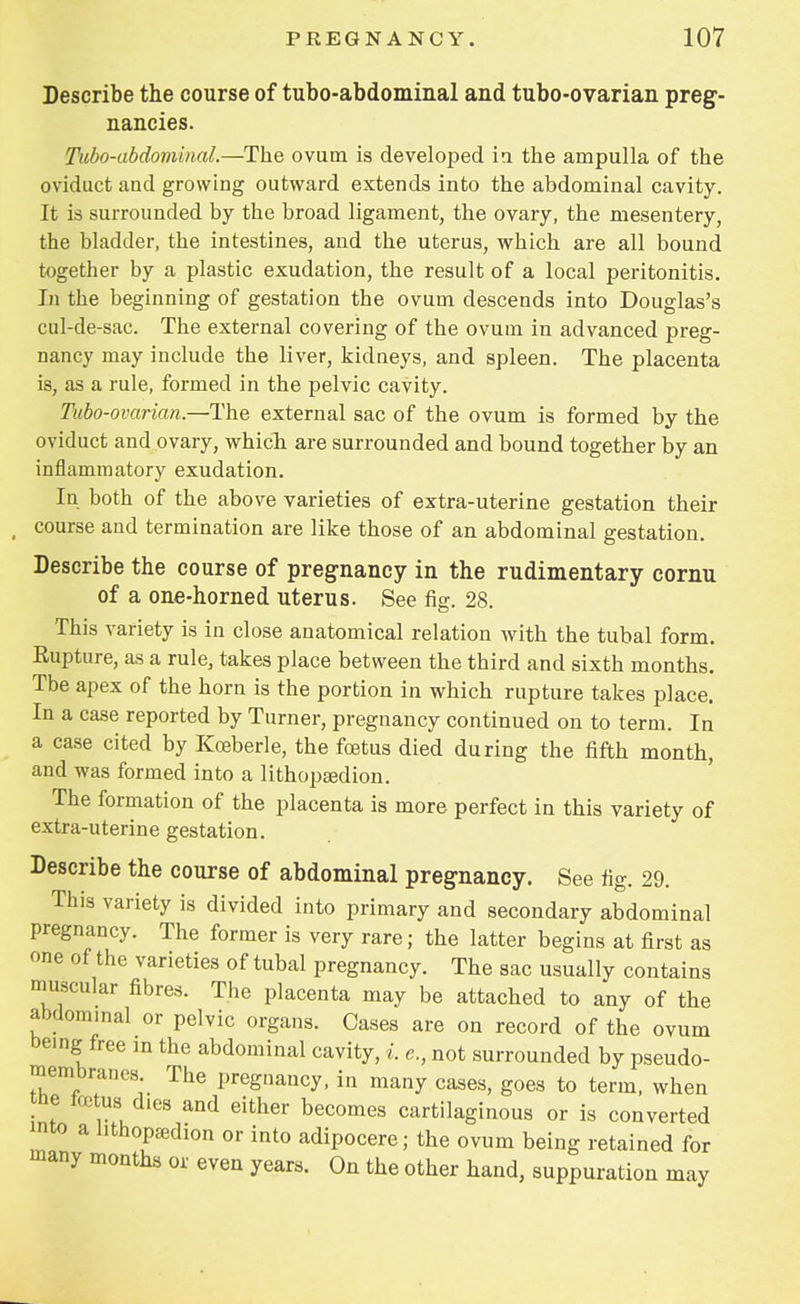 Describe the course of tubo-abdominal and tubo-ovarian preg- nancies. Tubo-abdominal.—The ovum is developed in the ampulla of the oviduct and growing outward extends into the abdominal cavity. It is surrounded by the broad ligament, the ovary, the mesentery, the bladder, the intestines, and the uterus, which are all bound together by a plastic exudation, the result of a local peritonitis. In the beginning of gestation the ovum descends into Douglas's cul-de-sac. The external covering of the ovum in advanced preg- nancy may include the liver, kidneys, and spleen. The placenta is, as a rule, formed in the pelvic cavity. Tubo-ovarian.—The external sac of the ovum is formed by the oviduct and ovary, which are surrounded and bound together by an inflammatory exudation. In both of the above varieties of extra-uterine gestation their course and termination are like those of an abdominal gestation. Describe the course of pregnancy in the rudimentary cornu of a one-horned uterus. See fig. 28. This variety is in close anatomical relation with the tubal form. Rupture, as a rule, takes place between the third and sixth months. Tbe apex of the horn is the portion in which rupture takes place. In a case reported by Turner, pregnancy continued on to term. In a case cited by Kceberle, the foetus died during the fifth month, and was formed into a lithopEedion. The formation of the placenta is more perfect in this variety of extra-uterine gestation. Describe the course of abdominal pregnancy. See fig. 29. This variety is divided into primary and secondary abdominal pregnancy. The former is very rare; the latter begins at first as one of the varieties of tubal pregnancy. The sac usually contains muscular fibres. The placenta may be attached to any of the abdominal or pelvic organs. Cases are on record of the ovum being free in the abdominal cavity, i. c, not surrounded by pseudo- membranes The pregnancy, in many cases, goes to term, when tbe tetus dies and either becomes cartilaginous or is converted into a lithopaxhon or into adipocere; the ovum being retained for many months or even years. On the other hand, suppuration may