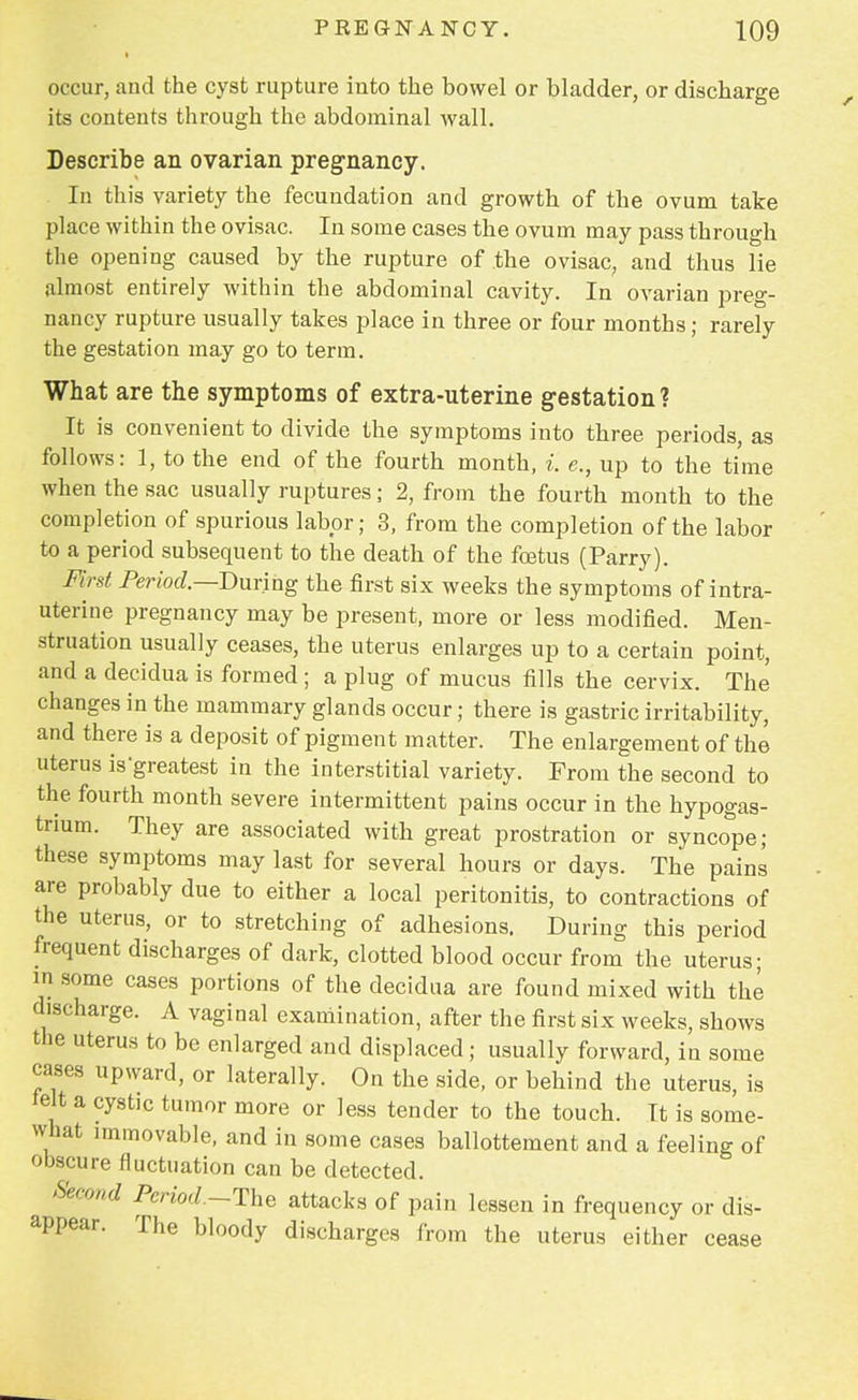 occur, and the cyst rupture iuto the bowel or bladder, or discharge its contents through the abdominal wall. Describe an ovarian pregnancy. In this variety the fecundation and growth of the ovum take place within the ovisac. In some cases the ovum may pass through the opening caused by the rupture of the ovisac, and thus lie almost entirely within the abdominal cavity. In ovarian preg- nancy rupture usually takes place in three or four months; rarely the gestation may go to term. What are the symptoms of extra-uterine gestation? It is convenient to divide the symptoms into three periods, as follows: 1, to the end of the fourth month, i. e., up to the time when the sac usually ruptures; 2, from the fourth month to the completion of spurious labor; 3, from the completion of the labor to a period subsequent to the death of the fcetus (Parry). First Per loci— During the first six weeks the symptoms of intra- uterine pregnancy may be present, more or less modified. Men- struation usually ceases, the uterus enlarges up to a certain point, and a deridua is formed ; a plug of mucus fills the cervix. The changes in the mammary glands occur; there is gastric irritability, and there is a deposit of pigment matter. The enlargement of the uterus isgreatest in the interstitial variety. From the second to the fourth month severe intermittent pains occur in the hypogas- tnum. They are associated with great prostration or syncope; these symptoms may last for several hours or days. The pains are probably due to either a local peritonitis, to contractions of the uterus, or to stretching of adhesions. During this period frequent discharges of dark, clotted blood occur from the uterus; in .some cases portions of the decidua are found mixed with the discharge. A vaginal examination, after the first six weeks, shows the uterus to be enlarged and displaced; usually forward, in some cases upward, or laterally. On the side, or behind the uterus, is felt a cystic tumor more or less tender to the touch. It is some- what immovable, and in some cases ballottement and a feeling of obscure fluctuation can be detected. Second Period.-The attacks of pain lessen in frequency or dis- appear. The bloody discharges from the uterus either cease