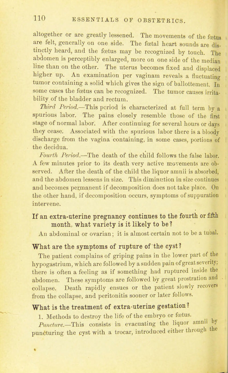 altogether or are greatly lessened. The movements of the foetus are felt, generally on one side. The foetal heart sounds are dis- tinctly heard, and the foetus may be recognized by touch. The abdomen is perceptibly enlarged, more on one side of the median line than on the other. The uterus becomes fixed and displaced higher up. An examination per vaginam reveals a fluctuating tumor containing a solid which gives the sign of ballottement. In some cases the foetus can be recognized. The tumor causes irrita- bility of the bladder and rectum. Third Period.—This period is characterized at full term by a spurious labor. The pains closely resemble those of the first stage of normal labor. After continuing for several hours or days they cease. Associated with the spurious labor there is a bloody discharge from the vagina containing, in some cases, portions of the decidua. Fourth Period.—The death of the child follows the false labor. A few minutes prior to its death very active movements are ob- served. After the death of the child the liquor ainnii is absorbed, and the abdomen lessens in size. This diminution in size continues and becomes permanent if decomposition does not take place. On the other hand, if decomposition occurs, symptoms of suppuration intervene. If an extra-uterine pregnancy continues to the fourth or fifth month, what variety is it likely to be? An abdominal or ovarian; it is almost certain not to be a tubal. What are the symptoms of rupture of the cyst ? The patient complains of griping pains in the lower part of the hypogastrium, which are followed by a sudden pain of great severity; there is often a feeling as if something had ruptured inside the abdomen. These symptoms are followed by great prostration and collapse. Death rapidly ensues or the patient slowly recovers from the collapse, and peritonitis sooner or later follows. What is the treatment of extra-uterine gestation? 1. Methods to destroy the life of the embryo or foetus. Puncture.—This consists in evacuating the liquor amnu by puncturing the cyst with a trocar, introduced either through the