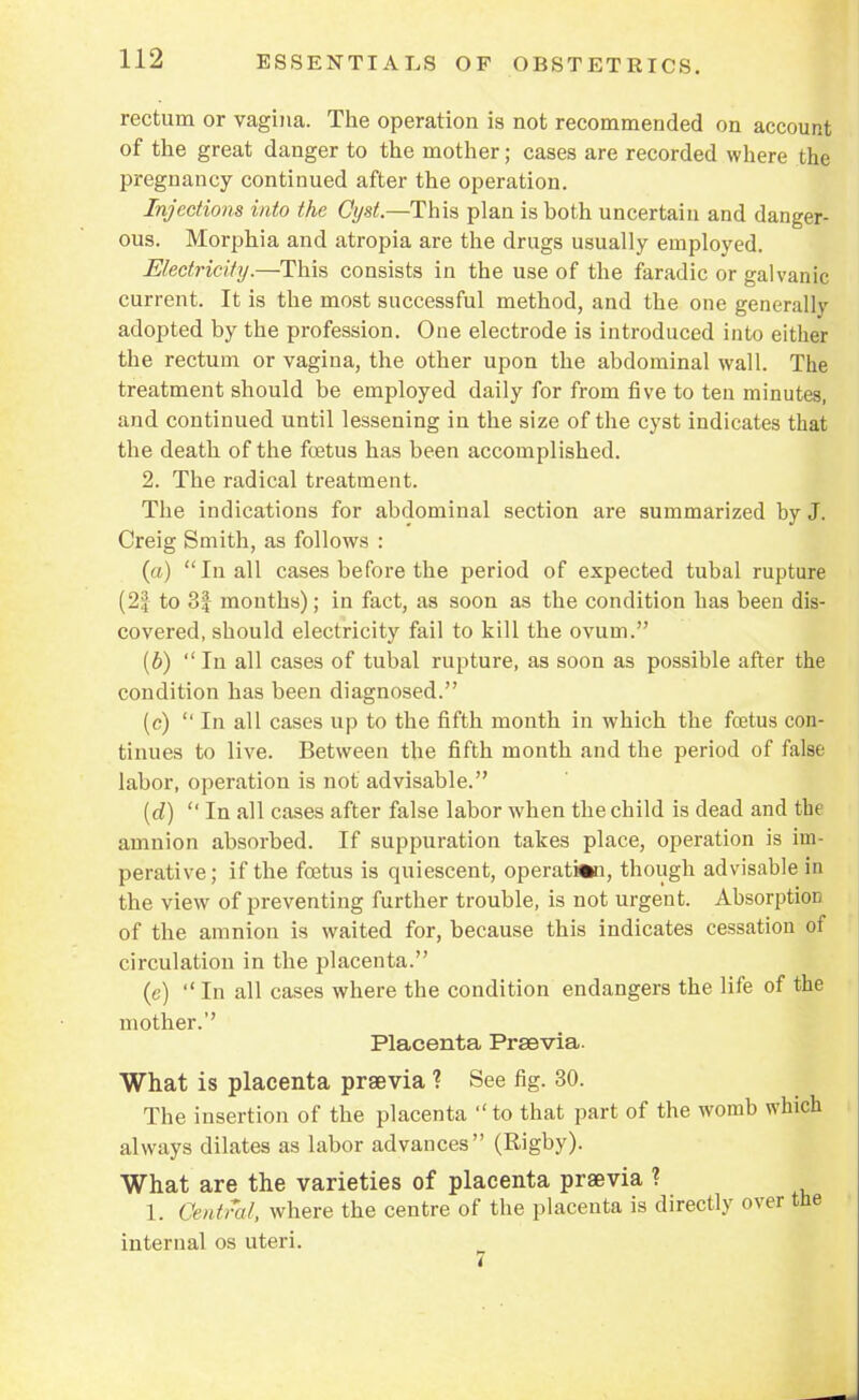 rectum or vagina. The operation is not recommended on account of the great danger to the mother; cases are recorded where the pregnancy continued after the operation. Injections into the Cyst.—This plan is both uncertain and danger- ous. Morphia and atropia are the drugs usually employed. Electricity.—This consists in the use of the faradic or galvanic current. It is the most successful method, and the one generally adopted by the profession. One electrode is introduced into either the rectum or vagina, the other upon the abdominal wall. The treatment should be employed daily for from five to ten minutes, and continued until lessening in the size of the cyst indicates that the death of the foetus has been accomplished. 2. The radical treatment. The indications for abdominal section are summarized by J. Creig Smith, as follows : (a) In all cases before the period of expected tubal rupture (2| to 3| months); in fact, as soon as the condition has been dis- covered, should electricity fail to kill the ovum. (b) In all cases of tubal rupture, as soon as possible after the condition has been diagnosed. (c) In all cases up to the fifth month in which the foetus con- tinues to live. Between the fifth month and the period of false labor, operation is not advisable. (d) In all cases after false labor when the child is dead and tbe amnion absorbed. If suppuration takes place, operation is im- perative; if the foetus is quiescent, operation, though advisable in the view of preventing further trouble, is not urgent. Absorption of the amnion is waited for, because this indicates cessation of circulation in the placenta. (c) In all cases where the condition endangers the life of the mother. Placenta Prsevia. What is placenta prsevia ? See fig. 30. The insertion of the placenta to that part of the womb which always dilates as labor advances (Rigby). What are the varieties of placenta prsevia ? 1. Central, where the centre of the placenta is directly over the internal os uteri.