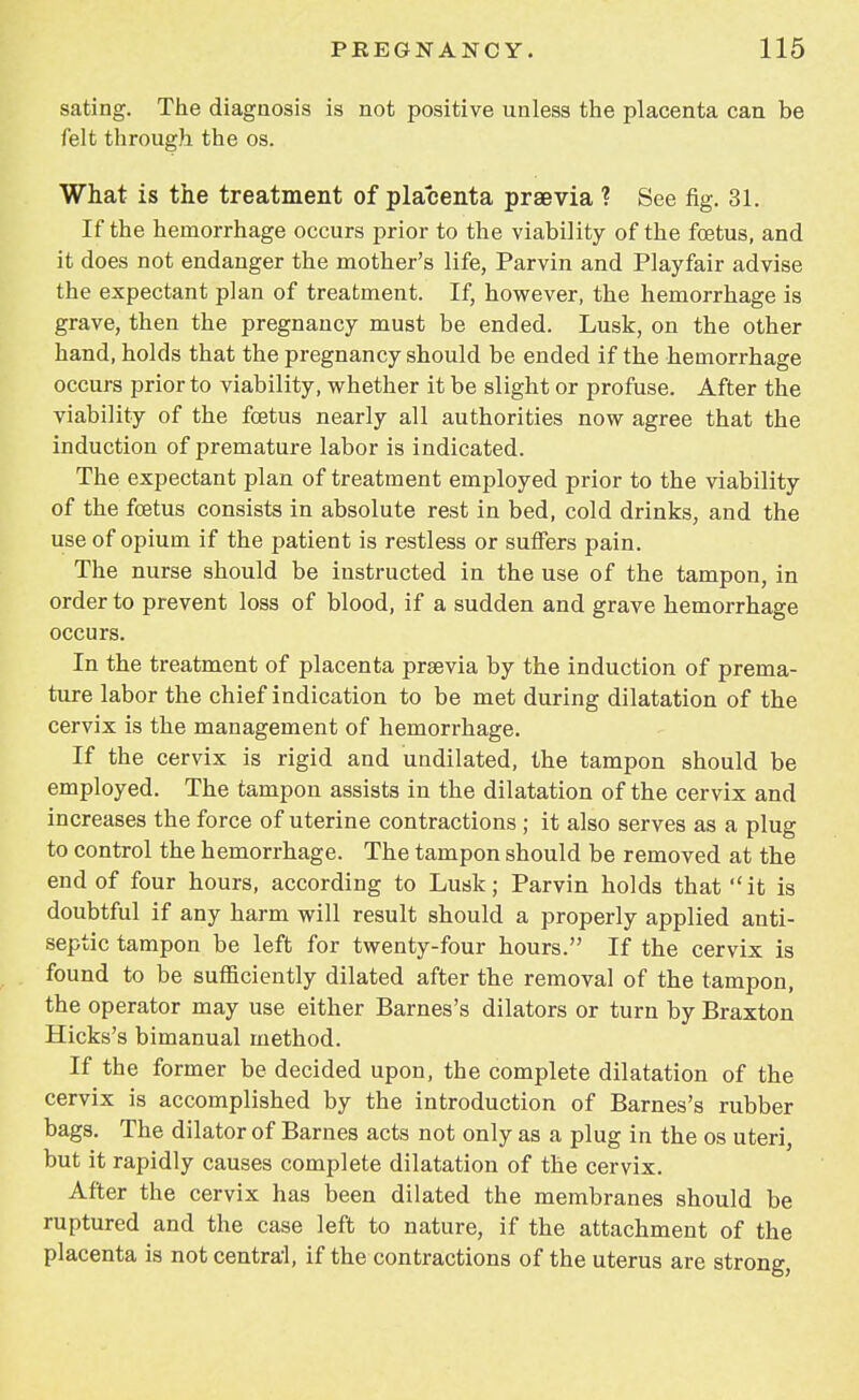 sating. The diagnosis is not positive unless the placenta can be felt through the os. What is the treatment of placenta praevia ? See fig. 31. If the hemorrhage occurs prior to the viability of the foetus, and it does not endanger the mother's life, Parvin and Playfair advise the expectant plan of treatment. If, however, the hemorrhage is grave, then the pregnancy must be ended. Lusk, on the other hand, holds that the pregnancy should be ended if the hemorrhage occurs prior to viability, whether it be slight or profuse. After the viability of the foetus nearly all authorities now agree that the induction of premature labor is indicated. The expectant plan of treatment employed prior to the viability of the foetus consists in absolute rest in bed, cold drinks, and the use of opium if the patient is restless or suffers pain. The nurse should be instructed in the use of the tampon, in order to prevent loss of blood, if a sudden and grave hemorrhage occurs. In the treatment of placenta praevia by the induction of prema- ture labor the chief indication to be met during dilatation of the cervix is the management of hemorrhage. If the cervix is rigid and undilated, the tampon should be employed. The tampon assists in the dilatation of the cervix and increases the force of uterine contractions ; it also serves as a plug to control the hemorrhage. The tampon should be removed at the end of four hours, according to Lusk; Parvin holds that it is doubtful if any harm will result should a properly applied anti- septic tampon be left for twenty-four hours. If the cervix is found to be sufficiently dilated after the removal of the tampon, the operator may use either Barnes's dilators or turn by Braxton Hicks's bimanual method. If the former be decided upon, the complete dilatation of the cervix is accomplished by the introduction of Barnes's rubber bags. The dilator of Barnes acts not only as a plug in the os uteri, but it rapidly causes complete dilatation of the cervix. After the cervix has been dilated the membranes should be ruptured and the case left to nature, if the attachment of the placenta is not central, if the contractions of the uterus are strong,