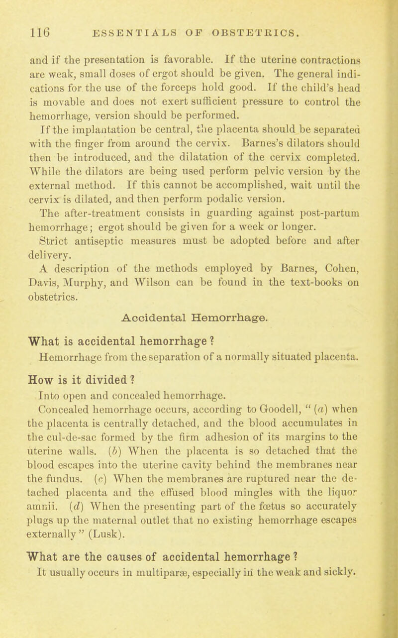 and if the presentation is favorable. If the uterine contractions are weak, small doses of ergot should be given. The general indi- cations for the use of the forceps hold good. If the child's head is movable and does not exert sufficient pressure to control the hemorrhage, version should be performed. If the implantation be central, the placenta should be separated with the finger from around the cervix. Barnes's dilators should then be introduced, and the dilatation of the cervix completed. While the dilators are being used perform pelvic version by the external method. If this cannot be accomplished, wait until the cervix is dilated, and then perform podalic version. The after-treatment consists in guarding against post-partum hemorrhage; ergot should be given for a week or longer. Strict antiseptic measures must be adopted before and after delivery. A description of the methods employed by Barnes, Cohen, Davis, Murphy, and Wilson can be found in the text-books on obstetrics. Accidental Hemorrhage. What is accidental hemorrhage ? Hemorrhage from the separation of a normally situated placenta. How is it divided ? Into open and concealed hemorrhage. Concealed hemorrhage occurs, according to Goodell,  {a) when the placenta is centrally detached, and the blood accumulates in the cul-de-sac formed by the firm adhesion of its margins to the uterine walls, (b) When the placenta is so detached that the blood escapes into the uterine cavity behind the membranes near the fundus, (c) When the membranes are ruptured near the de- tached placenta and the effused blood mingles with the liquor amnii. (d) When the presenting part of the foetus so accurately plugs up the maternal outlet that no existing hemorrhage escapes externally (Lusk). What are the causes of accidental hemorrhage ? It usually occurs in multipara, especially in the weak and sickly.