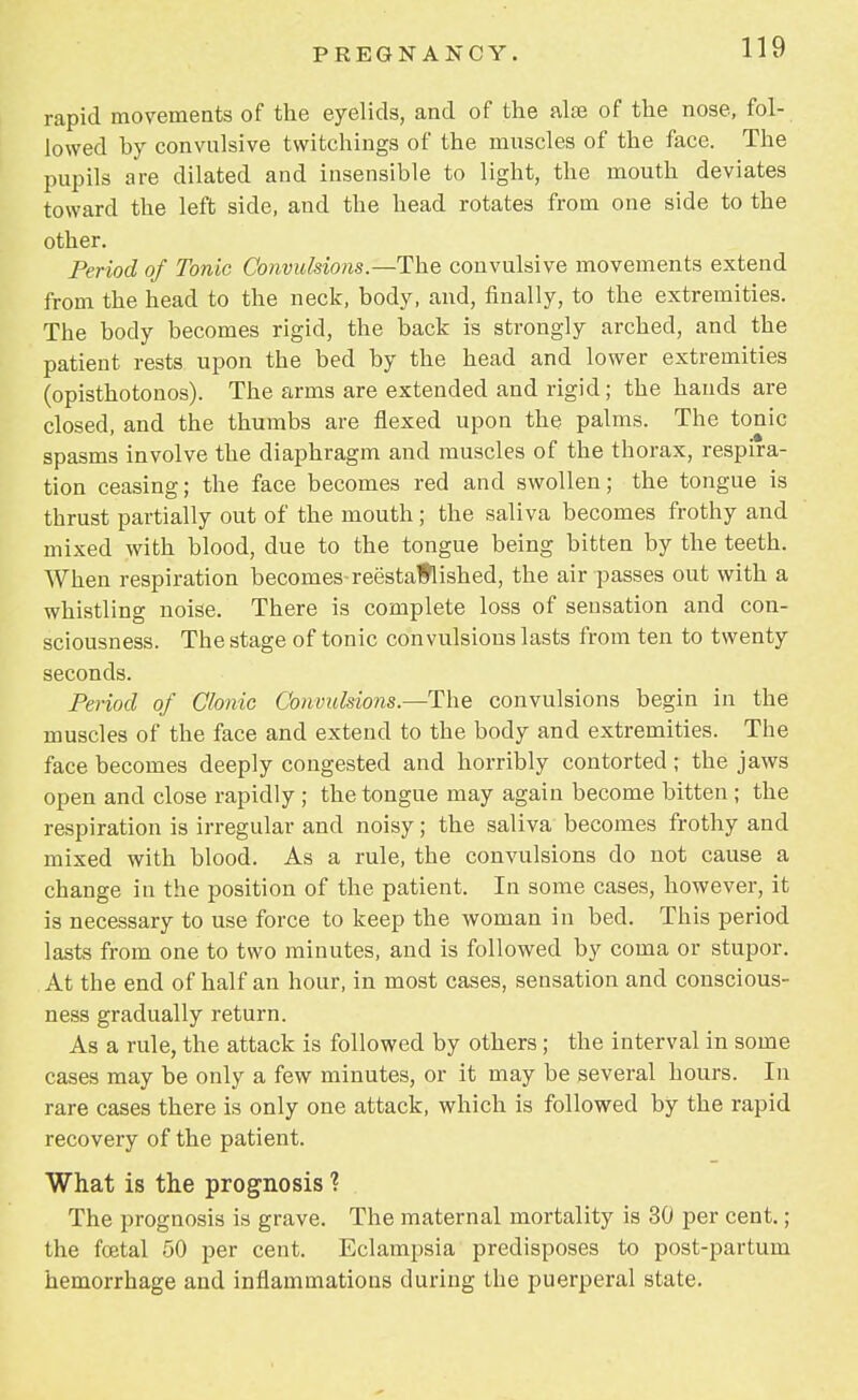 rapid movements of the eyelids, and of the alte of the nose, fol- lowed by convulsive twitchings of the muscles of the face. The pupils are dilated and insensible to light, the mouth deviates toward the left side, and the head rotates from one side to the other. Period of Tonic Convulsions.—The convulsive movements extend from the head to the neck, body, and, finally, to the extremities. The body becomes rigid, the back is strongly arched, and the patient rests upon the bed by the head and lower extremities (opisthotonos). The arms are extended and rigid; the hands are closed, and the thumbs are flexed upon the palms. The tonic spasms involve the diaphragm and muscles of the thorax, respira- tion ceasing; the face becomes red and swollen; the tongue is thrust partially out of the mouth; the saliva becomes frothy and mixed with blood, due to the tongue being bitten by the teeth. When respiration becomes-reestablished, the air passes out with a whistling noise. There is complete loss of sensation and con- sciousness. The stage of tonic convulsions lasts from ten to twenty seconds. Period of Clonic Convulsions.—The convulsions begin in the muscles of the face and extend to the body and extremities. The face becomes deeply congested and horribly contorted ; the jaws open and close rapidly ; the tongue may again become bitten ; the respiration is irregular and noisy; the saliva becomes frothy and mixed with blood. As a rule, the convulsions do not cause a change in the position of the patient. In some cases, however, it is necessary to use force to keep the woman in bed. This period lasts from one to two minutes, and is followed by coma or stupor. At the end of half an hour, in most cases, sensation and conscious- ness gradually return. As a rule, the attack is followed by others ; the interval in some cases may be only a few minutes, or it may be several hours. In rare cases there is only one attack, which is followed by the rapid recovery of the patient. What is the prognosis ? The prognosis is grave. The maternal mortality is 30 per cent.; the foetal 50 per cent. Eclampsia predisposes to post-partum hemorrhage and inflammations during the puerperal state.