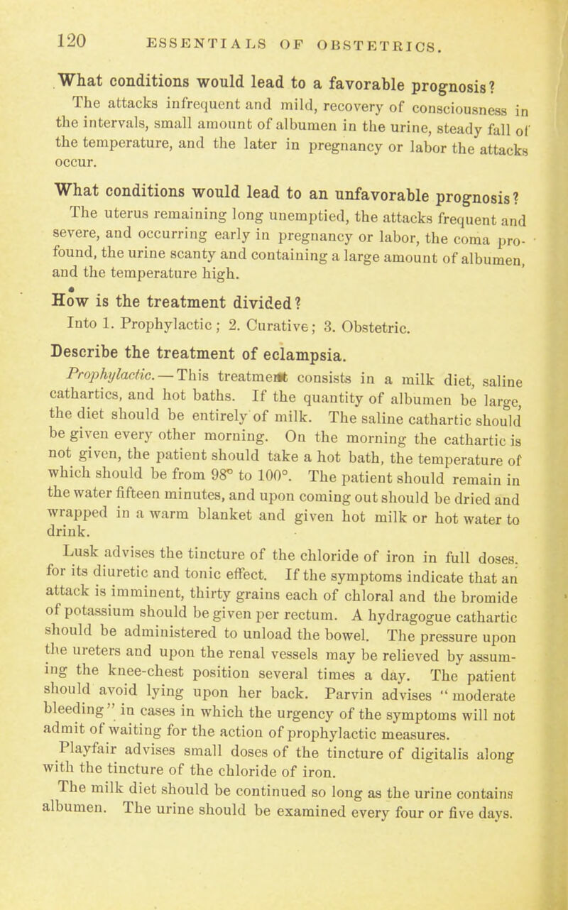 What conditions would lead to a favorable prognosis? The attacks infrequent and mild, recovery of consciousness in the intervals, small amount of albumen in the urine, steady fall of the temperature, and the later in pregnancy or labor the attacks occur. What conditions would lead to an unfavorable prognosis ? The uterus remaining long unemptied, the attacks frequent and severe, and occurring early in pregnancy or labor, the coma pro- found, the urine scanty and containing a large amount of albumen, and the temperature high. How is the treatment divided? Into 1. Prophylactic; 2. Curative; 3. Obstetric. Describe the treatment of eclampsia. Prophylactic.—This treatment consists in a milk diet, saline cathartics, and hot baths. If the quantity of albumen be large, the diet should be entirely of milk. The saline cathartic should be given every other morning. On the morning the cathartic is not given, the patient should take a hot bath, the temperature of which should be from 98° to 100°. The patient should remain in the water fifteen minutes, and upon coming out should be dried and wrapped in a warm blanket and given hot milk or hot water to drink. Lusk advises the tincture of the chloride of iron in full doses, for its diuretic and tonic effect. If the symptoms indicate that an attack is imminent, thirty grains each of chloral and the bromide of potassium should be given per rectum. A hydragogue cathartic should be administered to unload the bowel. The pressure upon the ureters and upon the renal vessels may be relieved by assum- ing the knee-chest position several times a day. The patient should avoid lying upon her back. Parvin advises  moderate bleeding in cases in which the urgency of the symptoms will not admit of waiting for the action of prophylactic measures. Playfair advises small doses of the tincture of digitalis along with the tincture of the chloride of iron. The milk diet should be continued so long as the urine contains albumen. The urine should be examined every four or five days.