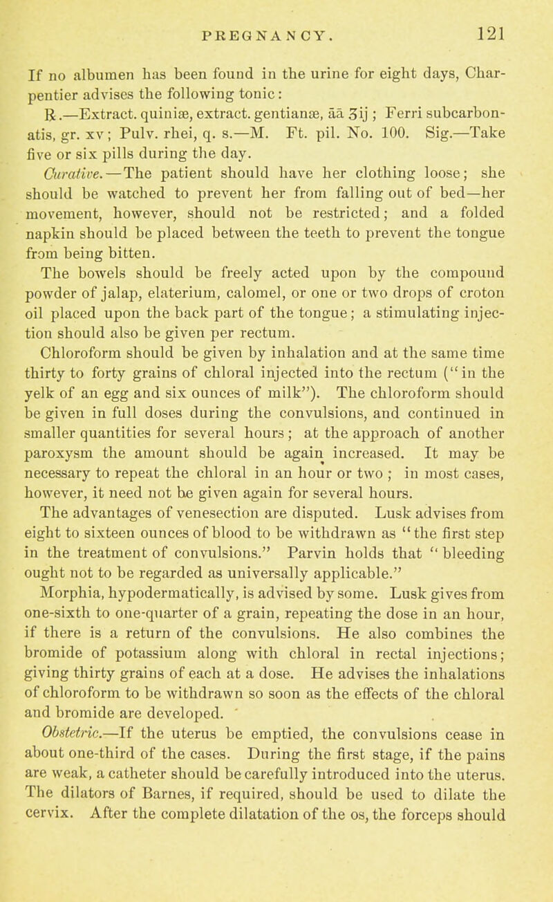 If no albumen lias been found in tbe urine for eight days, Char- pentier advises the following tonic: R.—Extract, quinise, extract, gentianae, aa 3ij ,* Ferri subcarbon- atis, gr. xv ; Pulv. rhei, q. s.—M. Ft. pil. No. 100. Sig—Take five or six pills during the day. Curative.—The patient should have her clothing loose; she should be watched to prevent her from falling out of bed—her movement, however, should not be restricted; and a folded napkin should be placed between the teeth to prevent the tongue from being bitten. The bowels should be freely acted upon by the compound powder of jalap, elaterium, calomel, or one or two drops of croton oil placed upon the back part of the tongue; a stimulating injec- tion should also be given per rectum. Chloroform should be given by inhalation and at the same time thirty to forty grains of chloral injected into the rectum (in the yelk of an egg and six ounces of milk). The chloroform should be given in full doses during the convulsions, and continued in smaller quantities for several hours ; at the approach of another paroxysm the amount should be again increased. It may be necessary to repeat the chloral in an hour or two ; in most cases, however, it need not he given again for several hours. The advantages of venesection are disputed. Lusk advises from eight to sixteen ounces of blood to be withdrawn as the first step in the treatment of convulsions. Parvin holds that  bleeding ought not to be regarded as universally applicable. Morphia, hypodermatically, is advised by some. Lusk gives from one-sixth to one-quarter of a grain, repeating the dose in an hour, if there is a return of the convulsions. He also combines the bromide of potassium along with chloral in rectal injections; giving thirty grains of each at a dose. He advises the inhalations of chloroform to be withdrawn so soon as the effects of the chloral and bromide are developed. Obstetric.—If the uterus be emptied, the convulsions cease in about one-third of the cases. During the first stage, if the pains are weak, a catheter should be carefully introduced into the uterus. The dilators of Barnes, if required, should be used to dilate the cervix. After the complete dilatation of the os, the forceps should