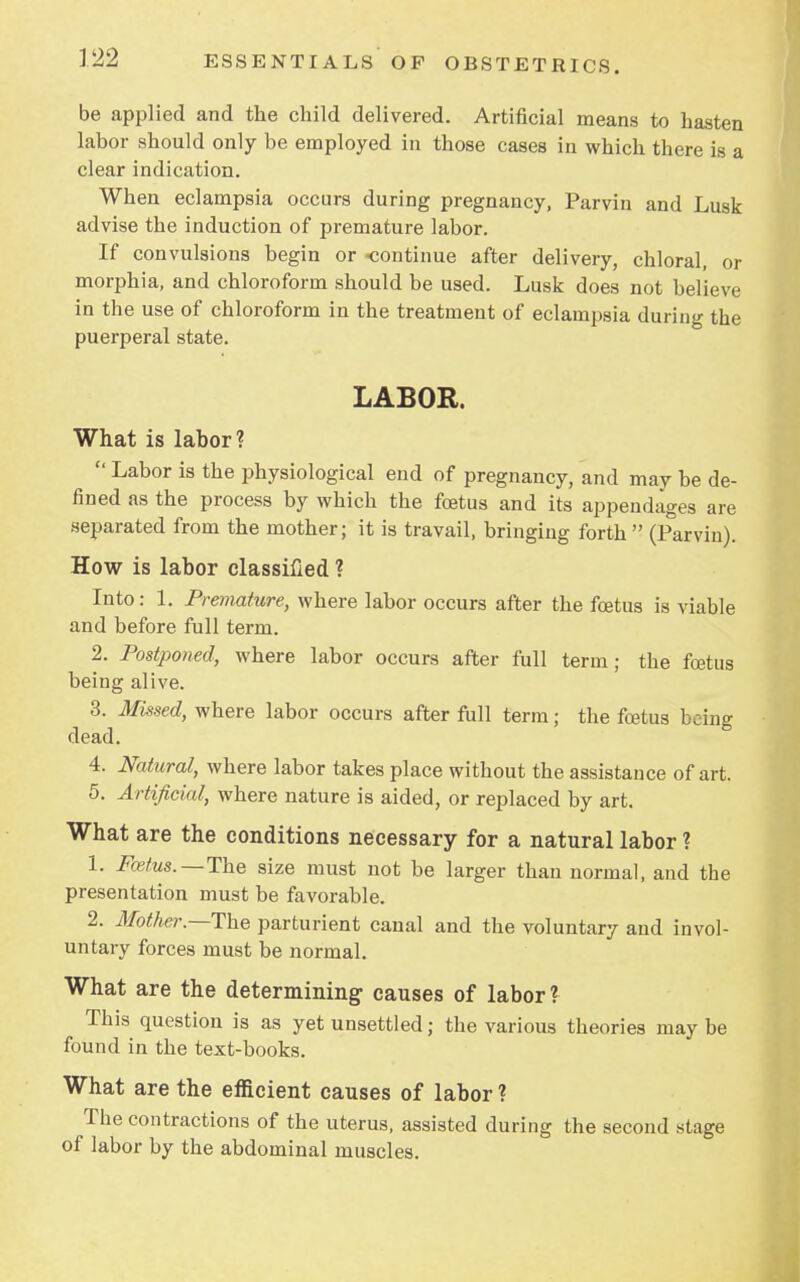 be applied and the child delivered. Artificial means to hasten labor should only be employed in those cases in which tbere is a clear indication. When eclampsia occurs during pregnancy, Parvin and Lusk advise the induction of premature labor. If convulsions begin or -continue after delivery, chloral, or morphia, and chloroform should be used. Lusk does not believe in the use of chloroform in the treatment of eclampsia during the puerperal state. LABOR. What is labor ?  Labor is the physiological end of pregnancy, and may be de- fined as the process by which the foetus and its appendages are separated from the mother; it is travail, bringing forth (Parvin). How is labor classified ? Into: 1. Premature, where labor occurs after the foetus is viable and before full term. 2. Postponed, where labor occurs after full term; the foetus being alive. 3. Missed, where labor occurs after full term; the foetus being dead. 4. Natural, where labor takes place without the assistance of art. 5. Artificial, where nature is aided, or replaced by art. What are the conditions necessary for a natural labor ? 1. Foetus.—The size must not be larger than normal, and the presentation must be favorable. 2. Mother.—The parturient canal and the voluntary and invol- untary forces must be normal. What are the determining causes of labor? This question is as yet unsettled; the various theories may be found in the text-books. What are the efficient causes of labor ? The contractions of the uterus, assisted during the second stage of labor by the abdominal muscles.