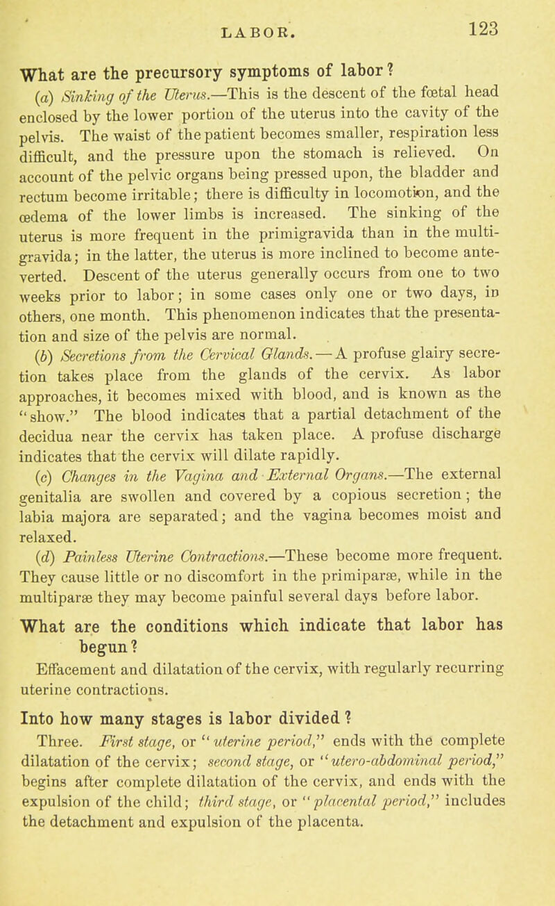 What are the precursory symptoms of labor ? (a) Sinking of the Uterus—-This is the descent of the fetal head enclosed by the lower portion of the uterus into the cavity of the pelvis. The waist of the patient becomes smaller, respiration less difficult, and the pressure upon the stomach is relieved. On account of the pelvic organs being pressed upon, the bladder and rectum become irritable; there is difficulty in locomotion, and the oedema of the lower limbs is increased. The sinking of the uterus is more frequent in the primigravida than in the multi- gravida; in the latter, the uterus is more inclined to become ante- verted. Descent of the uterus generally occurs from one to two weeks prior to labor; in some cases only one or two days, in others, one month. This phenomenon indicates that the presenta- tion and size of the pelvis are normal. (b) Secretions from the Cervical Glands. — A profuse glairy secre- tion takes place from the glands of the cervix. As labor approaches, it becomes mixed with blood, and is known as the show. The blood indicates that a partial detachment of the decidua near the cervix has taken place. A profuse discharge indicates that the cervix will dilate rapidly. (c) Changes in the Vagina and External Organs.—The external genitalia are swollen and covered by a copious secretion ; the labia majora are separated; and the vagina becomes moist and relaxed. (d) Painless Uterine Contractions.—These become more frequent. They cause little or no discomfort in the primiparse, while in the multipara they may become painful several days before labor. What are the conditions which indicate that labor has begun1? Effacement and dilatation of the cervix, with regularly recurring uterine contractions. Into how many stages is labor divided ? Three. First stage, or  uterine period, ends with the complete dilatation of the cervix; second stage, or utero-abdominal period, begins after complete dilatation of the cervix, and ends with the expulsion of the child; third stage, or  placental period, includes the detachment and expulsion of the placenta.