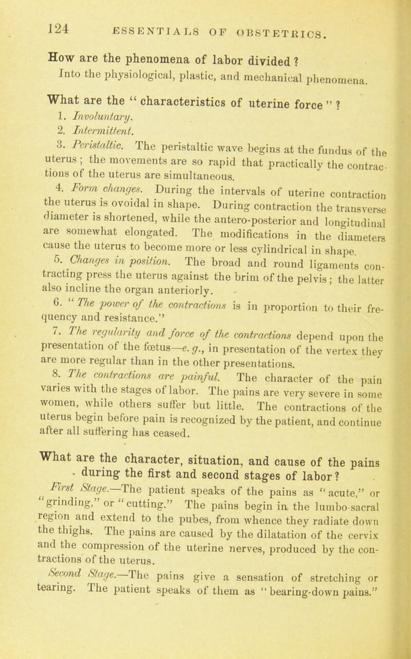 How are the phenomena of labor divided ? Into the physiological, plastic, and mechanical phenomena. What are the  characteristics of uterine force  ? 1. Involuntary. 2. Intermittent. 3. Peristaltic. The peristaltic wave begins at the fundus of the uterus ; the movements are so rapid that practically the contrac- tions of the uterus are simultaneous. 4. Form changes. During the intervals of uterine contraction the uterus is ovoidal in shape. During contraction the transverse diameter is shortened, while the anteroposterior and longitudinal are somewhat elongated. The modifications in the diameters cause the uterus to become more or less cylindrical in shape 5. Changes in position. The broad and round ligaments con- tracting press the uterus against the brim of the pelvis; the latter also incline the organ anteriorly. 6.  The power of the contractions is in proportion to their fre- quency and resistance. 7. The regularity and force of the contraction depend upon the presentation of the foetus— e.g., in presentation of the vertex they are more regular than in the other presentations. 8. The contractions are painful. The character of the pain varies with the stages of labor. The pains are very severe in some women, while others suffer but little. The contractions of the uterus begin before pain is recognized by the patient, and continue after all suffering has ceased. What are the character, situation, and cause of the pains , during- the first and second stages of labor ? First Stage.—The patient speaks of the pains as  acute, or grinding, or cutting. The pains begin in the lumbo sacral region and extend to the pubes, from whence they radiate down the thighs. The pains are caused by the dilatation of the cervix and the compression of the uterine nerves, produced by the con- tractions of the uterus. Second Stage.—The pains give a sensation of stretching or tearing. The patient speaks of them as  bearing-down pains.