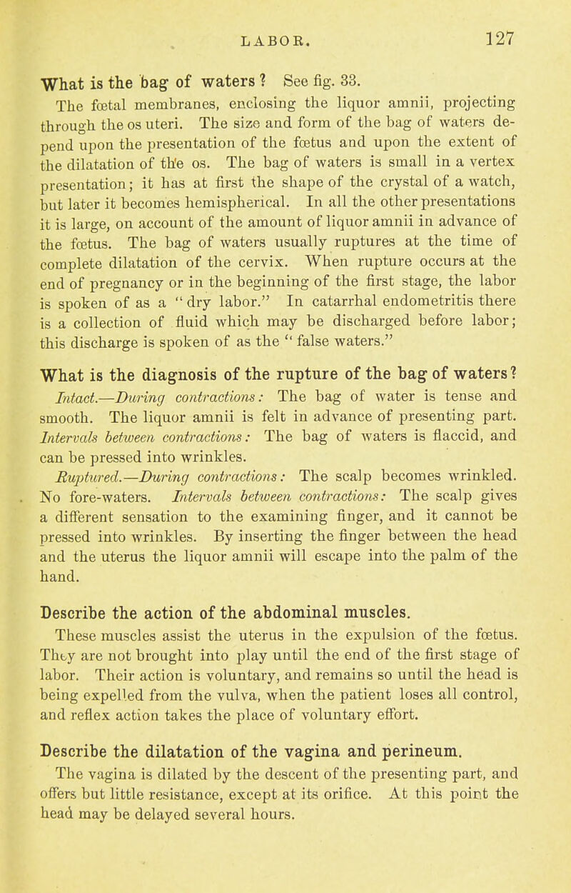 What is the bag of waters ? See fig. 33. The fcetal membranes, enclosing the liquor amnii, projecting through the os uteri. The size and form of the bag of waters de- pend upon the presentation of the foetus and upon the extent of the dilatation of the os. The bag of waters is small in a vertex presentation; it has at first the shape of the crystal of a watch, but later it becomes hemispherical. In all the other presentations it is large, on account of the amount of liquor amnii in advance of the foetus. The bag of waters usually ruptures at the time of complete dilatation of the cervix. When rupture occurs at the end of pregnancy or in the beginning of the first stage, the labor is spoken of as a  dry labor. In catarrhal endometritis there is a collection of fluid which may be discharged before labor; this discharge is spoken of as the  false waters. What is the diagnosis of the rupture of the hag of waters ? Intact.—During contractions: The bag of water is tense and smooth. The liquor amnii is felt in advance of presenting part. Intervals between contractions: The bag of waters is flaccid, and can be pressed into wrinkles. Ruptured.—During contractions: The scalp becomes wrinkled. No fore-waters. Intervals between contractions: The scalp gives a different sensation to the examining finger, and it cannot be pressed into wrinkles. By inserting the finger between the head and the uterus the liquor amnii will escape into the palm of the hand. Describe the action of the abdominal muscles. These muscles assist the uterus in the expulsion of the foetus. Thty are not brought into play until the end of the first stage of labor. Their action is voluntary, and remains so until the head is being expelled from the vulva, when the patient loses all control, and reflex action takes the place of voluntary effort. Describe the dilatation of the vagina and perineum. The vagina is dilated by the descent of the presenting part, and offers but little resistance, except at its orifice. At this point the head may be delayed several hours.
