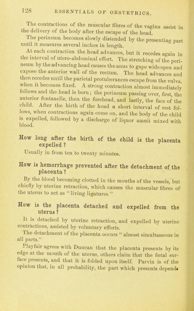 The contractions of the muscular fibres of the vagina assist in the delivery of the body after the escape of the head. The perineum becomes slowly distended by the presenting part until it measures several inches in length. At each contraction the head advances, but it recedes again in the interval of utero-abdominal effort. The stretching of the peri- neum by the advancing head causes the anus to gape wide open and expose the anterior wall of the rectum. The head advances and then recedes until the parietal protuberances escape from the vulva when it becomes fixed. A strong contraction almost immediately follows and the head is born; the perineum passing over, first the anterior fontanelle, then the forehead, and lastly, the face of the child. After the birth of the head a short interval of rest fol- lows, when contractions again come on, and the body of the child is expelled, followed by a discharge of liquor amnii mixed with blood. How long after the birth of the child is the placenta expelled ? Usually in from ten to twenty minutes. How is hemorrhage prevented after the detachment of the placenta ? By the blood becoming clotted in the mouths of the vessels, but chiefly by uterine retraction, which causes the muscular fibres of the uterus to act as living ligatures. How is the placenta detached and expelled from the uterus ? It is detached by uterine retraction, and expelled by uterine contractions, assisted by voluntary efforts. The detachment of the placenta occurs  almost simultaneous in all parts. Playfair agrees with Duncan that the placenta presents by its edge at the mouth of the uterus, others claim that the fetal sur- face presents, and that it is folded upon itself. Parvin is of the opinion that, in all probability, the part which presents depends