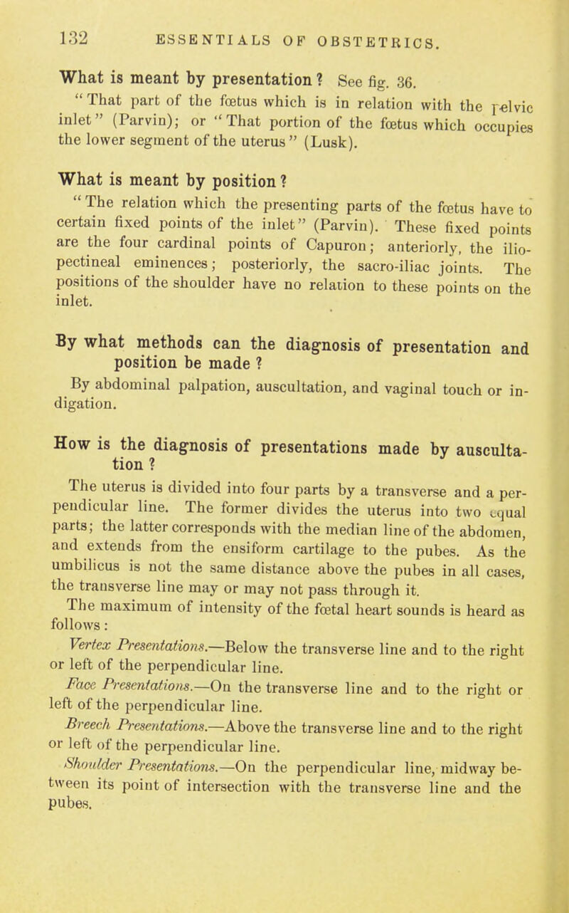 What is meant by presentation ? See fig. 36.  That part of the fetus which is in relation with the pelvic inlet (Parvin); or That portion of the fetus which occupies the lower segment of the uterus (Lusk). What is meant by position ?  The relation which the presenting parts of the fetus have to certain fixed points of the inlet (Parvin). These fixed points are the four cardinal points of Capuron; anteriorly, the ilio- pectineal eminences; posteriorly, the sacro-iliac joints. The positions of the shoulder have no relation to these points on the inlet. By what methods can the diagnosis of presentation and position be made ? By abdominal palpation, auscultation, and vaginal touch or in- digation. How is the diagnosis of presentations made by ausculta- tion ? The uterus is divided into four parts by a transverse and a per- pendicular line. The former divides the uterus into two equal parts; the latter corresponds with the median line of the abdomen, and extends from the ensiform cartilage to the pubes. As the umbilicus is not the same distance above the pubes in all cases, the transverse line may or may not pass through it. The maximum of intensity of the fetal heart sounds is heard as follows : Vertex Presentations.—Below the transverse line and to the right or left of the perpendicular line. Face Presentations.—On the transverse line and to the right or left of the perpendicular line. Breech Presentations—Above, the transverse line and to the right or left of the perpendicular line. Shoulder Presentations.—On the perpendicular line, midway be- tween its point of intersection with the transverse line and the pubes.