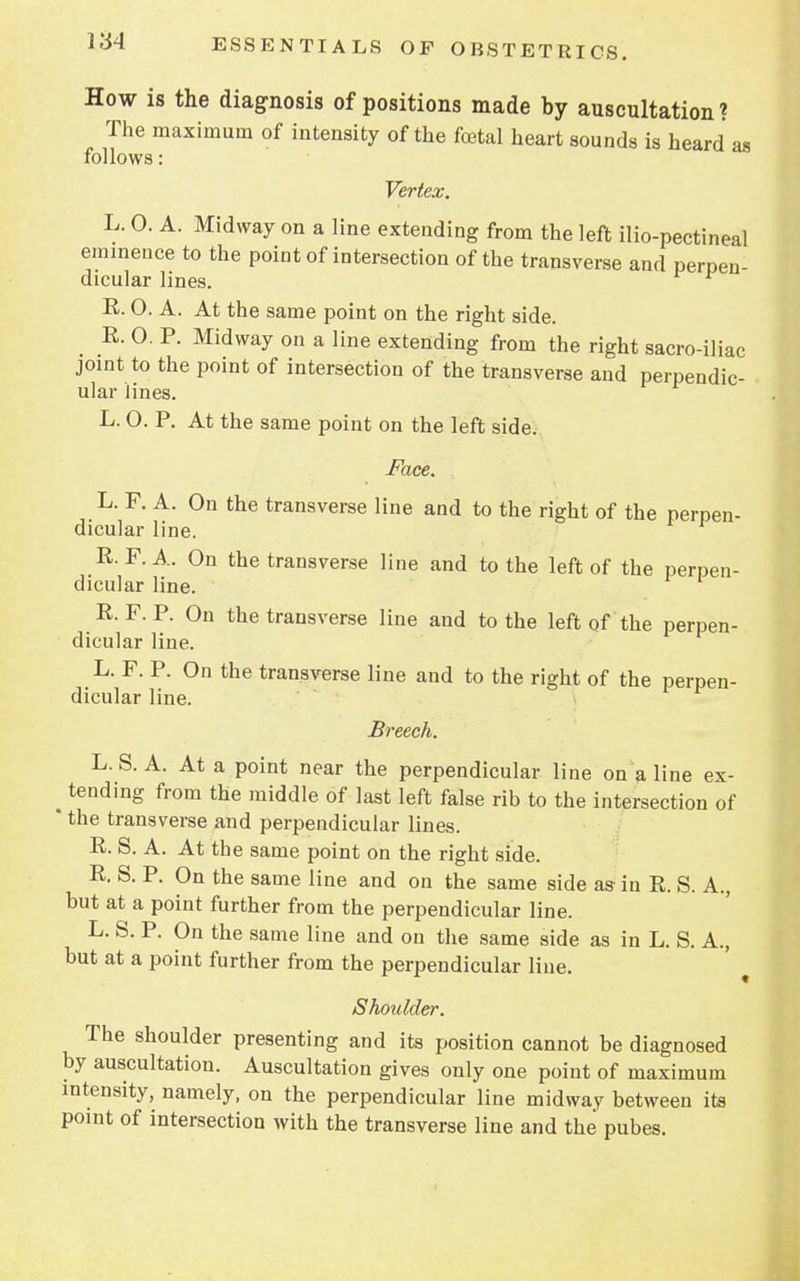 How is the diagnosis of positions made by auscultation? The maximum of intensity of the foetal heart sounds is heard as follows: Vertex. L. 0. A. Midway on a line extending from the left ilio-pectineal eminence to the point of intersection of the transverse and perpen- dicular lines. R. O. A. At the same point on the right side. R. O. P. Midway on a line extending from the right sacro-iliac joint to the point of intersection of the transverse and perpendic- ular lines. L. O. P. At the same point on the left side. Face. L. F. A. On the transverse line and to the right of the perpen- dicular line. R. F. A. On the transverse line and to the left of the perpen- dicular line. R. F. P. On the transverse line and to the left of the perpen- dicular line. L. F. P. On the transverse line and to the right of the perpen- dicular line. Breech. L.S. A. At a point near the perpendicular line on a line ex- ^ tending from the middle of last left false rib to the intersection of * the transverse and perpendicular lines. R. S. A. At the same point on the right side. R S. P. On the same line and on the same side as in R. S. A., but at a point further from the perpendicular line. L. S. P. On the same line and on the same side as in L. S. A., but at a point further from the perpendicular line. Shoulder. The shoulder presenting and its position cannot be diagnosed by auscultation. Auscultation gives only one point of maximum intensity, namely, on the perpendicular line midway between its point of intersection with the transverse line and the pubes.