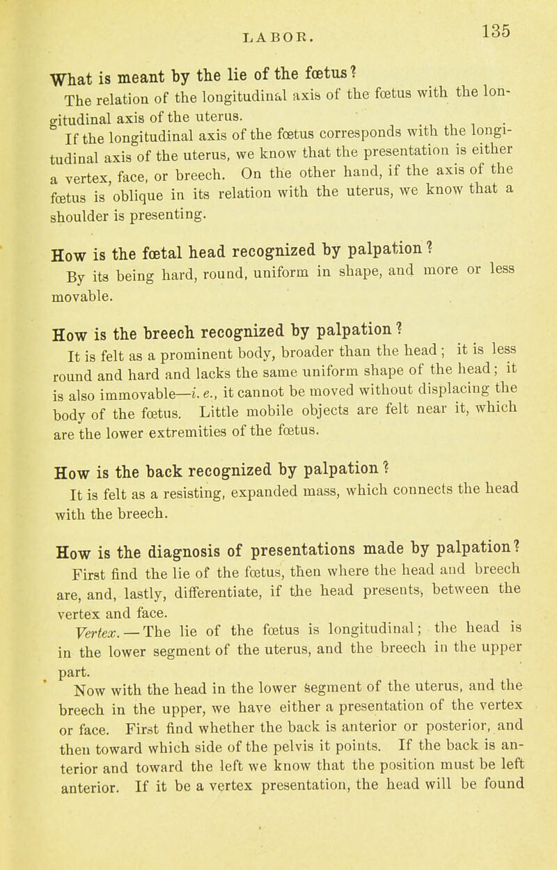 What is meant by the lie of the foetus? The relation of the longitudinal axis of the foetus with the lon- gitudinal axis of the uterus. If the longitudinal axis of the foetus corresponds with the longi- tudinal axis of the uterus, we know that the presentation is either a vertex, face, or breech. On the other hand, if the axis of the foetus is 'oblique in its relation with the uterus, we know that a shoulder is presenting. How is the foetal head recognized by palpation ? By its being hard, round, uniform in shape, and more or less movable. How is the breech recognized by palpation ? It is felt as a prominent body, broader than the head ; it is less round and hard and lacks the same uniform shape of the head; it is also immovable—i. e., it cannot be moved without displacing the body of the foetus. Little mobile objects are felt near it, which are the lower extremities of the foetus. How is the back recognized by palpation ? It is felt as a resisting, expanded mass, which connects the head with the breech. How is the diagnosis of presentations made by palpation? First find the lie of the foetus, then where the head and breech are, and, lastly, differentiate, if the head presents, between the vertex and face. Vertex. — The lie of the foetus is longitudinal; the head is in the lower segment of the uterus, and the breech in the upper part. Now with the head in the lower segment of the uterus, and the breech in the upper, we have either a presentation of the vertex or face. First find whether the back is anterior or posterior, and then toward which side of the pelvis it points. If the back is an- terior and toward the left we know that the position must be left anterior. If it be a vertex presentation, the head will be found