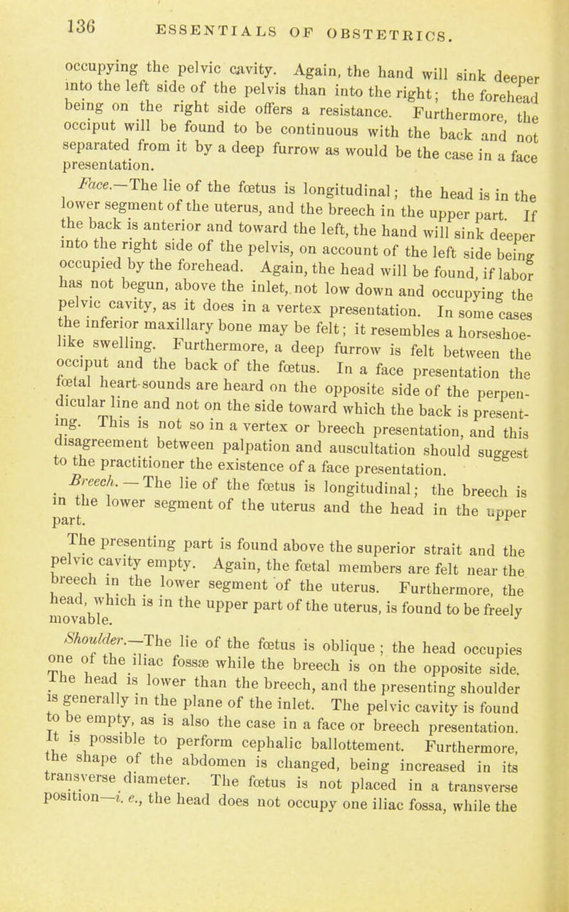 occupying the pelvic cavity. Again, the hand will sink deeper into the left side of the pelvis than into the right; the forehead being on the right side offers a resistance. Furthermore the occiput will be found to be continuous with the back and not separated from it by a deep furrow as would be the case in a face presentation. Face.-The lie of the foetus is longitudinal; the head is in the lower segment of the uterus, and the breech in the upper part If the back is anterior and toward the left, the hand will sink deeper into the right side of the pelvis, on account of the left side beine occupied by the forehead. Again, the head will be found if labor has not begun, above the inlet, not low down and occupying the pelvic cavity, as it does in a vertex presentation. In some cases the inferior maxillary bone may be felt; it resembles a horseshoe- like swelling. Furthermore, a deep furrow is felt between the occiput and the back of the foetus. In a face presentation the tela heart-sounds are heard on the opposite side of the perpen- dicular line and not on the side toward which the back is present- ing. This is not so in a vertex or breech presentation, and this disagreement between palpation and auscultation should surest to the practitioner the existence of a face presentation. m Breech. -The lie of the fetus is longitudinal; the breech is Part Segment °f UterUS thG head in the uPPer The presenting part is found above the superior strait and the pelvic cavity empty. Again, the fetal members are felt near the breech in the lower segment of the uterus. Furthermore, the head, which is in the upper part of the uterus, is found to be freely movable. J Shoulder.-The lie of the fetus is oblique ; the head occupies one of the iliac fossre while the breech is on the opposite side, ine head is lower than the breech, and the presenting shoulder is generally in the plane of the inlet. The pelvic cavity is found to be empty, as is also the case in a face or breech presentation. It is possible to perform cephalic ballottement. Furthermore, the shape of the abdomen is changed, being increased in its transverse diameter. The fetus is not placed in a transverse position-*, e., the head does not occupy one iliac fossa, while the