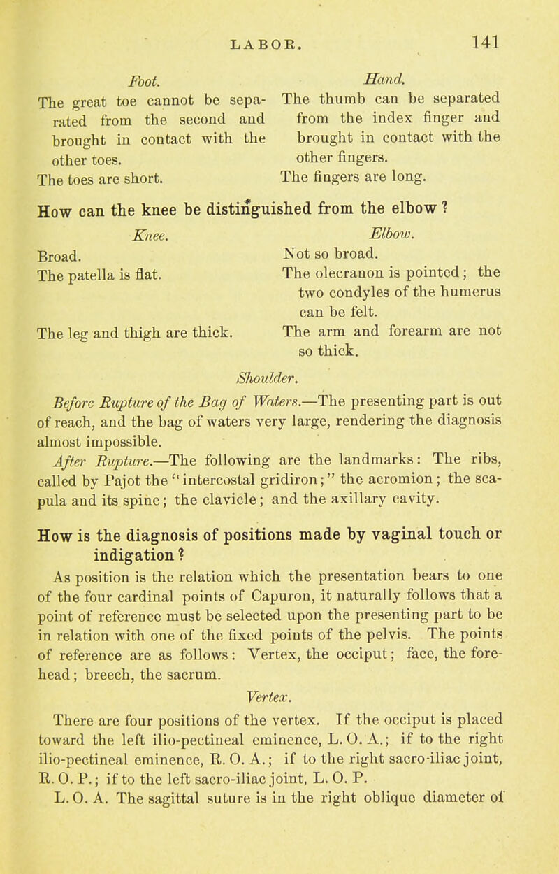 Foot. Hand. The great toe cannot be sepa- The thumb can be separated rated from the second and from the index finger and brought in contact with the brought in contact with the other toes. other fingers. The toes are short. The fingers are long. How can the knee be distinguished from the elbow ? Knee. Elbow. Broad. Not so broad. The patella is flat. The olecranon is pointed; the two condyles of the humerus can be felt. The leg and thigh are thick. The arm and forearm are not so thick. Shoulder. Before Rupture of the Bag of Waters— The presenting part is out of reach, and the bag of waters very large, rendering the diagnosis almost impossible. After Rupture—The, following are the landmarks: The ribs, called by Pajot the intercostal gridiron; the acromion; the sca- pula and its spine; the clavicle; and the axillary cavity. How is the diagnosis of positions made by vaginal touch or indigation ? As position is the relation which the presentation bears to one of the four cardinal points of Capuron, it naturally follows that a point of reference must be selected upon the presenting part to be in relation with one of the fixed points of the pelvis. The points of reference are as follows : Vertex, the occiput; face, the fore- head ; breech, the sacrum. Vertex. There are four positions of the vertex. If the occiput is placed toward the left ilio-pectineal eminence, L. O. A.; if to the right ilio-pectineal eminence, P. O. A.; if to the right sacro-iliac joint, R. 0. P.; if to the left sacro-iliac joint, L. 0. P. L. O. A. The sagittal suture is in the right oblique diameter of